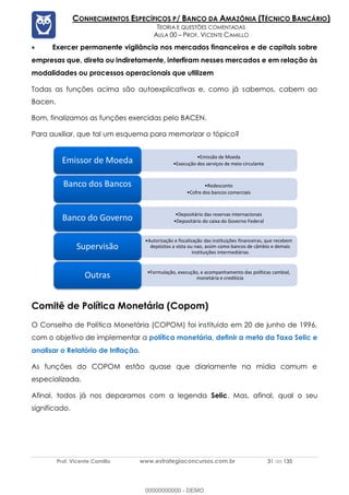 Prof. Vicente Camillo www.estrategiaconcursos.com.br 31 de 135
CONHECIMENTOS ESPECÍFICOS P/ BANCO DA AMAZÔNIA (TÉCNICO BANCÁRIO)
TEORIA E QUESTÕES COMENTADAS
AULA 00 – PROF. VICENTE CAMILLO
• Exercer permanente vigilância nos mercados financeiros e de capitais sobre
empresas que, direta ou indiretamente, interfiram nesses mercados e em relação às
modalidades ou processos operacionais que utilizem
Todas as funções acima são autoexplicativas e, como já sabemos, cabem ao
Bacen.
Bom, finalizamos as funções exercidas pelo BACEN.
Para auxiliar, que tal um esquema para memorizar o tópico?
Comitê de Política Monetária (Copom)
O Conselho de Política Monetária (COPOM) foi instituído em 20 de junho de 1996,
com o objetivo de implementar a política monetária, definir a meta da Taxa Selic e
analisar o Relatório de Inflação.
As funções do COPOM estão quase que diariamente na mídia comum e
especializada.
Afinal, todos já nos deparamos com a legenda Selic. Mas, afinal, qual o seu
significado.
Emissão de Moeda
Execução dos serviços de meio circulante
Emissor de Moeda
Redesconto
Cofre dos bancos comerciais
Banco dos Bancos
Depositário das reservas internacionais
Depositário do caixa do Governo Federal
Banco do Governo
Autorização e fiscalização das instituições financeiras, que recebem
depósitos a vista ou nao, assim como bancos de câmbio e demais
instituições intermediárias
Supervisão
Formulação, execução, e acompanhamento das políticas cambial,
monetária e creditícia
Outras
00000000000 - DEMO
 