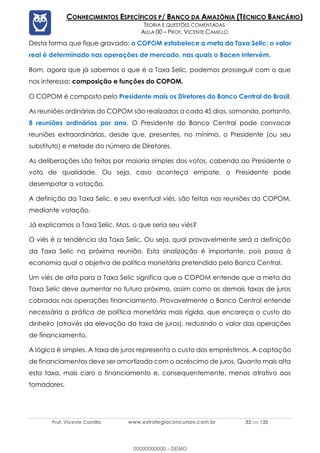 Prof. Vicente Camillo www.estrategiaconcursos.com.br 33 de 135
CONHECIMENTOS ESPECÍFICOS P/ BANCO DA AMAZÔNIA (TÉCNICO BANCÁRIO)
TEORIA E QUESTÕES COMENTADAS
AULA 00 – PROF. VICENTE CAMILLO
Desta forma que fique gravado: o COPOM estabelece a meta da Taxa Selic; o valor
real é determinado nas operações de mercado, nas quais o Bacen intervém.
Bom, agora que já sabemos o que é a Taxa Selic, podemos prosseguir com o que
nos interessa: composição e funções do COPOM.
O COPOM é composto pelo Presidente mais os Diretores do Banco Central do Brasil.
As reuniões ordinárias do COPOM são realizadas a cada 45 dias, somando, portanto,
8 reuniões ordinárias por ano. O Presidente do Banco Central pode convocar
reuniões extraordinárias, desde que, presentes, no mínimo, o Presidente (ou seu
substituto) e metade do número de Diretores.
As deliberações são feitas por maioria simples dos votos, cabendo ao Presidente o
voto de qualidade. Ou seja, caso aconteça empate, o Presidente pode
desempatar a votação.
A definição da Taxa Selic, e seu eventual viés, são feitas nas reuniões do COPOM,
mediante votação.
Já explicamos a Taxa Selic. Mas, o que seria seu viés?
O viés é a tendência da Taxa Selic. Ou seja, qual provavelmente será a definição
da Taxa Selic na próxima reunião. Esta sinalização é importante, pois passa à
economia qual o objetivo de política monetária pretendido pelo Banco Central.
Um viés de alta para a Taxa Selic significa que o COPOM entende que a meta da
Taxa Selic deve aumentar no futuro próximo, assim como as demais taxas de juros
cobradas nas operações financiamento. Provavelmente o Banco Central entende
necessária a prática de política monetária mais rígida, que encareça o custo do
dinheiro (através da elevação da taxa de juros), reduzindo o valor das operações
de financiamento.
A lógica é simples. A taxa de juros representa o custo dos empréstimos. A captação
de financiamentos deve ser amortizada com o acréscimo de juros. Quanto mais alta
esta taxa, mais caro o financiamento e, consequentemente, menos atrativo aos
tomadores.
00000000000 - DEMO
 