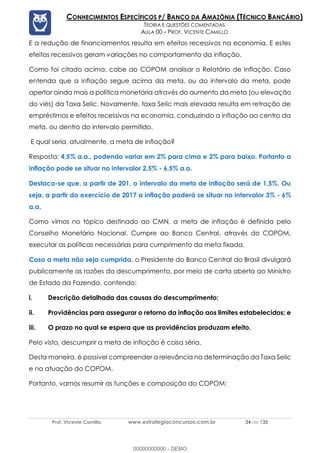 Prof. Vicente Camillo www.estrategiaconcursos.com.br 34 de 135
CONHECIMENTOS ESPECÍFICOS P/ BANCO DA AMAZÔNIA (TÉCNICO BANCÁRIO)
TEORIA E QUESTÕES COMENTADAS
AULA 00 – PROF. VICENTE CAMILLO
E a redução de financiamentos resulta em efeitos recessivos na economia. E estes
efeitos recessivos geram variações no comportamento da inflação.
Como foi citado acima, cabe ao COPOM analisar o Relatório de Inflação. Caso
entenda que a inflação segue acima da meta, ou do intervalo da meta, pode
apertar ainda mais a política monetária através do aumento da meta (ou elevação
do viés) da Taxa Selic. Novamente, taxa Selic mais elevada resulta em retração de
empréstimos e efeitos recessivos na economia, conduzindo a inflação ao centro da
meta, ou dentro do intervalo permitido.
E qual seria, atualmente, a meta de inflação?
Resposta: 4,5% a.a., podendo variar em 2% para cima e 2% para baixo. Portanto a
inflação pode se situar no intervalor 2,5% - 6,5% a.a.
Destaca-se que, a partir de 201, o intervalo da meta de inflação será de 1,5%. Ou
seja, a partir do exercício de 2017 a inflação poderá se situar no intervalor 3% - 6%
a.a.
Como vimos no tópico destinado ao CMN, a meta de inflação é definida pelo
Conselho Monetário Nacional. Cumpre ao Banco Central, através do COPOM,
executar as políticas necessárias para cumprimento da meta fixada.
Caso a meta não seja cumprida, o Presidente do Banco Central do Brasil divulgará
publicamente as razões do descumprimento, por meio de carta aberta ao Ministro
de Estado da Fazenda, contendo:
i. Descrição detalhada das causas do descumprimento;
ii. Providências para assegurar o retorno da inflação aos limites estabelecidos; e
iii. O prazo no qual se espera que as providências produzam efeito.
Pelo visto, descumprir a meta de inflação é coisa séria.
Desta maneira, é possível compreender a relevância na determinação da Taxa Selic
e na atuação do COPOM.
Portanto, vamos resumir as funções e composição do COPOM:
00000000000 - DEMO
 