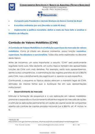 Prof. Vicente Camillo www.estrategiaconcursos.com.br 35 de 135
CONHECIMENTOS ESPECÍFICOS P/ BANCO DA AMAZÔNIA (TÉCNICO BANCÁRIO)
TEORIA E QUESTÕES COMENTADAS
AULA 00 – PROF. VICENTE CAMILLO
• Composto pelo Presidente e demais Diretores do Banco Central do Brasil
• 8 reuniões ordinárias por ano (Reunião a cada 45 dias)
• Implementar a política monetária, definir a meta da Taxa Selic e analisar o
Relatório de Inflação.
Comissão de Valores Mobiliários (CVM)
A Comissão de Valores Mobiliários é a instituição supervisora do mercado de valores
mobiliários. Como já citado em diversos momentos, possui função normativa,
supervisora, fiscalizadora e sancionatória. Todas elas serão exploradas no decorrer
deste tópico.
Antes de iniciarmos, um aviso importante: o assunto “CVM” será praticamente
esgotado nesta aula. Não obstante, em outros tópicos também são apresentadas
funções da CVM com mais detalhes. Por exemplo, nesta aula apresentaremos,
dentre outras competências, a administração dos registros previstos da Lei 6.385/76
pela CVM, mas o detalhamento dos registros em si, apenas na aula específica.
Continuando, o esquema os tópicos abaixo elencam o mandato legal da CVM,
alinhados da mesma forma que a Autarquia faz em suas apresentações
institucionais4:
✓ Desenvolvimento do mercado
Estimular a formação de poupança e a sua aplicação em valores mobiliários;
promover a expansão e o funcionamento eficiente e regular do mercado de ações;
e estimular as aplicações permanentes em ações do capital social de companhias
abertas sob controle de capitais privados nacionais (Lei 6.385/76, art. 4º, incisos I e
II).
4 Retirado de:
http://www.cvm.gov.br/menu/acesso_informacao/institucional/sobre/mandatolegal.html
00000000000 - DEMO
 