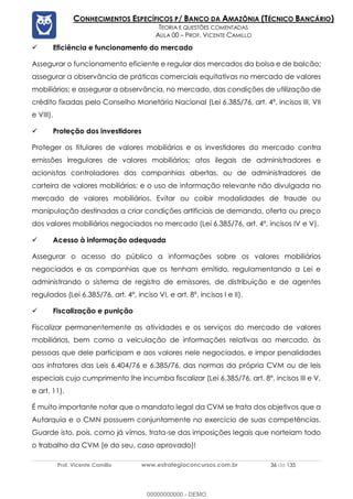 Prof. Vicente Camillo www.estrategiaconcursos.com.br 36 de 135
CONHECIMENTOS ESPECÍFICOS P/ BANCO DA AMAZÔNIA (TÉCNICO BANCÁRIO)
TEORIA E QUESTÕES COMENTADAS
AULA 00 – PROF. VICENTE CAMILLO
✓ Eficiência e funcionamento do mercado
Assegurar o funcionamento eficiente e regular dos mercados da bolsa e de balcão;
assegurar a observância de práticas comerciais equitativas no mercado de valores
mobiliários; e assegurar a observância, no mercado, das condições de utilização de
crédito fixadas pelo Conselho Monetário Nacional (Lei 6.385/76, art. 4º, incisos III, VII
e VIII).
✓ Proteção dos investidores
Proteger os titulares de valores mobiliários e os investidores do mercado contra
emissões irregulares de valores mobiliários; atos ilegais de administradores e
acionistas controladores das companhias abertas, ou de administradores de
carteira de valores mobiliários; e o uso de informação relevante não divulgada no
mercado de valores mobiliários. Evitar ou coibir modalidades de fraude ou
manipulação destinadas a criar condições artificiais de demanda, oferta ou preço
dos valores mobiliários negociados no mercado (Lei 6.385/76, art. 4º, incisos IV e V).
✓ Acesso à informação adequada
Assegurar o acesso do público a informações sobre os valores mobiliários
negociados e as companhias que os tenham emitido, regulamentando a Lei e
administrando o sistema de registro de emissores, de distribuição e de agentes
regulados (Lei 6.385/76, art. 4º, inciso VI, e art. 8º, incisos I e II).
✓ Fiscalização e punição
Fiscalizar permanentemente as atividades e os serviços do mercado de valores
mobiliários, bem como a veiculação de informações relativas ao mercado, às
pessoas que dele participam e aos valores nele negociados, e impor penalidades
aos infratores das Leis 6.404/76 e 6.385/76, das normas da própria CVM ou de leis
especiais cujo cumprimento lhe incumba fiscalizar (Lei 6.385/76, art. 8º, incisos III e V,
e art. 11).
É muito importante notar que o mandato legal da CVM se trata dos objetivos que a
Autarquia e o CMN possuem conjuntamente no exercício de suas competências.
Guarde isto, pois, como já vimos, trata-se das imposições legais que norteiam todo
o trabalho da CVM (e do seu, caso aprovado)!
00000000000 - DEMO
 