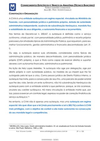 Prof. Vicente Camillo www.estrategiaconcursos.com.br 37 de 135
CONHECIMENTOS ESPECÍFICOS P/ BANCO DA AMAZÔNIA (TÉCNICO BANCÁRIO)
TEORIA E QUESTÕES COMENTADAS
AULA 00 – PROF. VICENTE CAMILLO
CONSTITUIÇÃO E ORGANIZAÇÃO
A CVM é uma entidade autárquica em regime especial, vinculada ao Ministério da
Fazenda, com personalidade jurídica e patrimônio próprios, dotada de autoridade
administrativa independente, ausência de subordinação hierárquica, mandato fixo
e estabilidade de seus dirigentes, e autonomia financeira e orçamentária.
Nos termos do Decreto-Lei n. 200/67, a autarquia é definida como o serviço
autônomo, criado por lei, com personalidade jurídica, patrimônio e receita próprios
para executar atividades típicas da Administração Pública, que requeiram, para seu
melhor funcionamento, gestão administrativa e financeira descentralizada (art. 5º,
I).
Ou seja, a autarquia exerce suas atividades, consideradas como típicas da
administração pública, de maneira descentralizada, com personalidade jurídica
própria (CNPJ próprio), o que a titula como capaz de exercer direitos e suportar
deveres com autonomia financeira, administrativa e patrimonial.
Na lição de Hely Lopes Meirelles, "A autarquia não age por delegação, age por
direito próprio e com autoridade pública, na medida do jus imperii que lhe foi
outorgado pela lei que a criou. Como pessoa jurídica de Direito Público interno, a
autarquia traz ínsita, para a consecução de seus fins, uma parcela do poder estatal
que lhe deu vida. Sendo um ente autônomo, não há subordinação hierárquica da
autarquia para com a entidade estatal a que pertence, porque, se isto ocorresse,
anularia seu caráter autárquico. Há mera vinculação à entidade matriz que, por
isso, passa a exercer um controle legal, expresso no poder de correção finalística do
serviço autárquico."5
No entanto, a CVM não é apenas uma autarquia, mas uma autarquia em regime
especial. Isto quer dizer que a lei (mais precisamente a Lei 6.385/76) confere à CVM
mais privilégios, com o objetivo de conferir a ela maior autonomia na consecução
do seu mandato legal e competências.
5 MEIRELLES, Hely Lopes. Direito administrativo brasileiro. 23. ed. atualizada por Eurico de Andrade Azevedo
e outros. São Paulo: Malheiros, 1998. p. 298.
00000000000 - DEMO
 