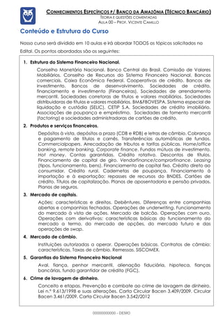 Prof. Vicente Camillo www.estrategiaconcursos.com.br 3 de 135
CONHECIMENTOS ESPECÍFICOS P/ BANCO DA AMAZÔNIA (TÉCNICO BANCÁRIO)
TEORIA E QUESTÕES COMENTADAS
AULA 00 – PROF. VICENTE CAMILLO
Conteúdo e Estrutura do Curso
Nosso curso será dividido em 10 aulas e irá abordar TODOS os tópicos solicitados no
Edital. Os pontos abordados são os seguintes:
1. Estrutura do Sistema Financeiro Nacional.
Conselho Monetário Nacional. Banco Central do Brasil. Comissão de Valores
Mobiliários. Conselho de Recursos do Sistema Financeiro Nacional. Bancos
comerciais. Caixa Econômica Federal. Cooperativas de crédito. Bancos de
investimento. Bancos de desenvolvimento. Sociedades de crédito,
financiamento e investimento (Financeiras). Sociedades de arrendamento
mercantil. Sociedades corretoras de títulos e valores mobiliários. Sociedades
distribuidoras de títulos e valores mobiliários. BM&FBOVESPA. Sistema especial de
liquidação e custódia (SELIC). CETIP S.A. Sociedades de crédito imobiliário.
Associações de poupança e empréstimo. Sociedades de fomento mercantil
(factoring) e sociedades administradoras de cartões de crédito.
2. Produtos e serviços financeiros.
Depósitos à vista, depósitos a prazo (CDB e RDB) e letras de câmbio. Cobrança
e pagamento de títulos e carnês. Transferências automáticas de fundos.
Commercialpapers. Arrecadação de tributos e tarifas públicas. Home/office
banking, remote banking. Corporate finance. Fundos mútuos de investimento.
Hot money. Contas garantidas. Crédito rotativo. Descontos de títulos.
Financiamento de capital de giro. Vendorfinance/comprorfinance. Leasing
(tipos, funcionamento, bens). Financiamento de capital fixo. Crédito direto ao
consumidor. Crédito rural. Cadernetas de poupança. Financiamento à
importação e à exportação: repasses de recursos do BNDES. Cartões de
crédito. Títulos de capitalização. Planos de aposentadoria e pensão privados.
Planos de seguros.
3. Mercado de capitais.
Ações: características e direitos. Debêntures. Diferenças entre companhias
abertas e companhias fechadas. Operações de underwriting. Funcionamento
do mercado à vista de ações. Mercado de balcão. Operações com ouro.
Operações com derivativos: características básicas do funcionamento do
mercado a termo, do mercado de opções, do mercado futuro e das
operações de swap.
4. Mercado de câmbio.
Instituições autorizadas a operar. Operações básicas. Contratos de câmbio:
características. Taxas de câmbio. Remessas. SISCOMEX.
5. Garantias do Sistema Financeiro Nacional
Aval, fiança, penhor mercantil, alienação fiduciária, hipoteca, fianças
bancárias, fundo garantidor de crédito (FGC).
6. Crime de lavagem de dinheiro.
Conceito e etapas. Prevenção e combate ao crime de lavagem de dinheiro.
Lei n.º 9.613/1998 e suas alterações. Carta Circular Bacen 3.409/2009. Circular
Bacen 3.461/2009. Carta Circular Bacen 3.542/2012
00000000000 - DEMO
 