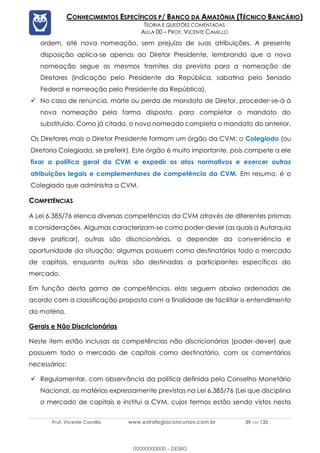 Prof. Vicente Camillo www.estrategiaconcursos.com.br 39 de 135
CONHECIMENTOS ESPECÍFICOS P/ BANCO DA AMAZÔNIA (TÉCNICO BANCÁRIO)
TEORIA E QUESTÕES COMENTADAS
AULA 00 – PROF. VICENTE CAMILLO
ordem, até nova nomeação, sem prejuízo de suas atribuições. A presente
disposição aplica-se apenas ao Diretor Presidente, lembrando que a nova
nomeação segue os mesmos tramites da prevista para a nomeação de
Diretores (indicação pelo Presidente da República, sabatina pelo Senado
Federal e nomeação pelo Presidente da República).
✓ No caso de renúncia, morte ou perda de mandato de Diretor, proceder-se-á à
nova nomeação pela forma disposta, para completar o mandato do
substituído. Como já citado, o novo nomeado completa o mandato do anterior.
Os Diretores mais o Diretor Presidente formam um órgão da CVM: o Colegiado (ou
Diretoria Colegiada, se preferir). Este órgão é muito importante, pois compete a ele
fixar a política geral da CVM e expedir os atos normativos e exercer outras
atribuições legais e complementares de competência da CVM. Em resumo, é o
Colegiado que administra a CVM.
COMPETÊNCIAS
A Lei 6.385/76 elenca diversas competências da CVM através de diferentes prismas
e considerações. Algumas caracterizam-se como poder-dever (as quais a Autarquia
deve praticar), outras são discricionárias, a depender da conveniência e
oportunidade da situação; algumas possuem como destinatários todo o mercado
de capitais, enquanto outras são destinadas a participantes específicos do
mercado.
Em função desta gama de competências, elas seguem abaixo ordenadas de
acordo com a classificação proposta com a finalidade de facilitar o entendimento
da matéria.
Gerais e Não Discricionárias
Neste item estão inclusas as competências não discricionárias (poder-dever) que
possuem todo o mercado de capitais como destinatário, com os comentários
necessários:
✓ Regulamentar, com observância da política definida pelo Conselho Monetário
Nacional, as matérias expressamente previstas na Lei 6.385/76 (Lei que disciplina
o mercado de capitais e institui a CVM, cujos termos estão sendo vistos nesta
00000000000 - DEMO
 