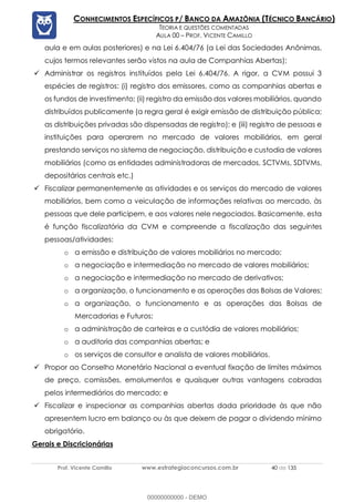 Prof. Vicente Camillo www.estrategiaconcursos.com.br 40 de 135
CONHECIMENTOS ESPECÍFICOS P/ BANCO DA AMAZÔNIA (TÉCNICO BANCÁRIO)
TEORIA E QUESTÕES COMENTADAS
AULA 00 – PROF. VICENTE CAMILLO
aula e em aulas posteriores) e na Lei 6.404/76 (a Lei das Sociedades Anônimas,
cujos termos relevantes serão vistos na aula de Companhias Abertas);
✓ Administrar os registros instituídos pela Lei 6.404/76. A rigor, a CVM possui 3
espécies de registros: (i) registro dos emissores, como as companhias abertas e
os fundos de investimento; (ii) registro da emissão dos valores mobiliários, quando
distribuídos publicamente (a regra geral é exigir emissão de distribuição pública;
as distribuições privadas são dispensadas de registro); e (iii) registro de pessoas e
instituições para operarem no mercado de valores mobiliários, em geral
prestando serviços no sistema de negociação, distribuição e custodia de valores
mobiliários (como as entidades administradoras de mercados, SCTVMs, SDTVMs,
depositários centrais etc.)
✓ Fiscalizar permanentemente as atividades e os serviços do mercado de valores
mobiliários, bem como a veiculação de informações relativas ao mercado, às
pessoas que dele participem, e aos valores nele negociados. Basicamente, esta
é função fiscalizatória da CVM e compreende a fiscalização das seguintes
pessoas/atividades:
o a emissão e distribuição de valores mobiliários no mercado;
o a negociação e intermediação no mercado de valores mobiliários;
o a negociação e intermediação no mercado de derivativos;
o a organização, o funcionamento e as operações das Bolsas de Valores;
o a organização, o funcionamento e as operações das Bolsas de
Mercadorias e Futuros;
o a administração de carteiras e a custódia de valores mobiliários;
o a auditoria das companhias abertas; e
o os serviços de consultor e analista de valores mobiliários.
✓ Propor ao Conselho Monetário Nacional a eventual fixação de limites máximos
de preço, comissões, emolumentos e quaisquer outras vantagens cobradas
pelos intermediários do mercado; e
✓ Fiscalizar e inspecionar as companhias abertas dada prioridade às que não
apresentem lucro em balanço ou às que deixem de pagar o dividendo mínimo
obrigatório.
Gerais e Discricionárias
00000000000 - DEMO
 