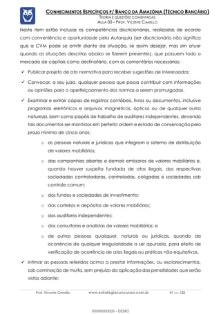 Prof. Vicente Camillo www.estrategiaconcursos.com.br 41 de 135
CONHECIMENTOS ESPECÍFICOS P/ BANCO DA AMAZÔNIA (TÉCNICO BANCÁRIO)
TEORIA E QUESTÕES COMENTADAS
AULA 00 – PROF. VICENTE CAMILLO
Neste item estão inclusas as competências discricionárias, realizadas de acordo
com conveniência e oportunidade pela Autarquia (ser discricionário não significa
que a CVM pode se omitir diante da situação, se assim desejar, mas sim atuar
quando as situações descritas abaixo se fizerem presentes), que possuem todo o
mercado de capitais como destinatário, com os comentários necessários:
✓ Publicar projeto de ato normativo para receber sugestões de interessados;
✓ Convocar, a seu juízo, qualquer pessoa que possa contribuir com informações
ou opiniões para o aperfeiçoamento das normas a serem promulgadas.
✓ Examinar e extrair cópias de registros contábeis, livros ou documentos, inclusive
programas eletrônicos e arquivos magnéticos, ópticos ou de qualquer outra
natureza, bem como papéis de trabalho de auditores independentes, devendo
tais documentos ser mantidos em perfeita ordem e estado de conservação pelo
prazo mínimo de cinco anos:
o as pessoas naturais e jurídicas que integram o sistema de distribuição
de valores mobiliários;
o das companhias abertas e demais emissoras de valores mobiliários e,
quando houver suspeita fundada de atos ilegais, das respectivas
sociedades controladoras, controladas, coligadas e sociedades sob
controle comum;
o dos fundos e sociedades de investimento;
o das carteiras e depósitos de valores mobiliários;
o dos auditores independentes;
o dos consultores e analistas de valores mobiliários; e
o de outras pessoas quaisquer, naturais ou jurídicas, quando da
ocorrência de qualquer irregularidade a ser apurada, para efeito de
verificação de ocorrência de atos ilegais ou práticas não equitativas.
✓ Intimar as pessoas referidas acima a prestar informações, ou esclarecimentos,
sob cominação de multa, sem prejuízo da aplicação das penalidades que serão
vistas adiante;
00000000000 - DEMO
 