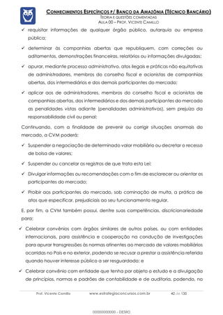Prof. Vicente Camillo www.estrategiaconcursos.com.br 42 de 135
CONHECIMENTOS ESPECÍFICOS P/ BANCO DA AMAZÔNIA (TÉCNICO BANCÁRIO)
TEORIA E QUESTÕES COMENTADAS
AULA 00 – PROF. VICENTE CAMILLO
✓ requisitar informações de qualquer órgão público, autarquia ou empresa
pública;
✓ determinar às companhias abertas que republiquem, com correções ou
aditamentos, demonstrações financeiras, relatórios ou informações divulgadas;
✓ apurar, mediante processo administrativo, atos ilegais e práticas não equitativas
de administradores, membros do conselho fiscal e acionistas de companhias
abertas, dos intermediários e dos demais participantes do mercado;
✓ aplicar aos de administradores, membros do conselho fiscal e acionistas de
companhias abertas, dos intermediários e dos demais participantes do mercado
as penalidades vistas adiante (penalidades administrativas), sem prejuízo da
responsabilidade civil ou penal;
Continuando, com a finalidade de prevenir ou corrigir situações anormais do
mercado, a CVM poderá:
✓ Suspender a negociação de determinado valor mobiliário ou decretar o recesso
de bolsa de valores;
✓ Suspender ou cancelar os registros de que trata esta Lei;
✓ Divulgar informações ou recomendações com o fim de esclarecer ou orientar os
participantes do mercado;
✓ Proibir aos participantes do mercado, sob cominação de multa, a prática de
atos que especificar, prejudiciais ao seu funcionamento regular.
E, por fim, a CVM também possui, dentre suas competências, discricionariedade
para:
✓ Celebrar convênios com órgãos similares de outros países, ou com entidades
internacionais, para assistência e cooperação na condução de investigações
para apurar transgressões às normas atinentes ao mercado de valores mobiliários
ocorridas no País e no exterior, podendo se recusar a prestar a assistência referida
quando houver interesse público a ser resguardado; e
✓ Celebrar convênio com entidade que tenha por objeto o estudo e a divulgação
de princípios, normas e padrões de contabilidade e de auditoria, podendo, no
00000000000 - DEMO
 