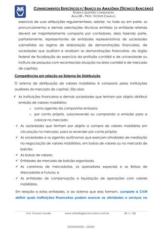 Prof. Vicente Camillo www.estrategiaconcursos.com.br 43 de 135
CONHECIMENTOS ESPECÍFICOS P/ BANCO DA AMAZÔNIA (TÉCNICO BANCÁRIO)
TEORIA E QUESTÕES COMENTADAS
AULA 00 – PROF. VICENTE CAMILLO
exercício de suas atribuições regulamentares, adotar, no todo ou em parte, os
pronunciamentos e demais orientações técnicas emitidas (a entidade referida
deverá ser majoritariamente composta por contadores, dela fazendo parte,
paritariamente, representantes de entidades representativas de sociedades
submetidas ao regime de elaboração de demonstrações financeiras, de
sociedades que auditam e analisam as demonstrações financeiras, do órgão
federal de fiscalização do exercício da profissão contábil e de universidade ou
instituto de pesquisa com reconhecida atuação na área contábil e de mercado
de capitais).
Competências em relação ao Sistema De Distribuição
O sistema de distribuição de valores mobiliários é composto pelas instituições
auxiliares do mercado de capitais. São elas:
✓ As instituições financeiras e demais sociedades que tenham por objeto distribuir
emissão de valores mobiliários:
o como agentes da companhia emissora;
o por conta própria, subscrevendo ou comprando a emissão para a
colocar no mercado;
✓ As sociedades que tenham por objeto a compra de valores mobiliários em
circulação no mercado, para os revender por conta própria;
✓ As sociedades e os agentes autônomos que exerçam atividades de mediação
na negociação de valores mobiliários, em bolsas de valores ou no mercado de
balcão;
✓ As bolsas de valores.
✓ Entidades de mercado de balcão organizado.
✓ As corretoras de mercadorias, os operadores especiais e as Bolsas de
Mercadorias e Futuros; e
✓ As entidades de compensação e liquidação de operações com valores
mobiliários.
Em relação a estas entidades, e ao sistema que elas formam, compete à CVM
definir quais instituições financeiras podem exercer as atividades e serviços no
00000000000 - DEMO
 