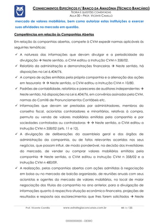 Prof. Vicente Camillo www.estrategiaconcursos.com.br 44 de 135
CONHECIMENTOS ESPECÍFICOS P/ BANCO DA AMAZÔNIA (TÉCNICO BANCÁRIO)
TEORIA E QUESTÕES COMENTADAS
AULA 00 – PROF. VICENTE CAMILLO
mercado de valores mobiliários, bem como autorizar estas instituições a exercer
suas atividades no mercado em questão.
Competências em relação às Companhias Abertas
Em relação às companhias abertas, compete à CVM expedir normas aplicáveis às
seguintes temáticas:
✓ A natureza das informações que devam divulgar e a periodicidade da
divulgação  Neste sentido, a CVM editou a Instrução CVM n 358/02.
✓ Relatório da administração e demonstrações financeiras  Neste sentido, há
disposições na Lei 6.404/76.
✓ A compra de ações emitidas pela própria companhia e a alienação das ações
em tesouraria   Neste sentido, a CVM editou a Instrução CVM n 10/80.
✓ Padrões de contabilidade, relatórios e pareceres de auditores independentes 
Neste sentido, há disposições na Lei 6.404/76, em convênios assinados pela CVM,
normas do Comitê de Pronunciamentos Contábeis etc.
✓ Informações que devam ser prestadas por administradores, membros do
conselho fiscal, acionistas controladores e minoritários, relativas à compra,
permuta ou venda de valores mobiliários emitidas pela companhia e por
sociedades controladas ou controladoras   Neste sentido, a CVM editou a
Instrução CVM n 358/02 (arts. 11 e 12).
✓ A divulgação de deliberações da assembleia geral e dos órgãos de
administração da companhia, ou de fatos relevantes ocorridos nos seus
negócios, que possam influir, de modo ponderável, na decisão dos investidores
do mercado, de vender ou comprar valores mobiliários emitidos pela
companhia  Neste sentido, a CVM editou a Instrução CVM n 358/02 e a
Instrução CVM n 480/09.
✓ A realização, pelas companhias abertas com ações admitidas à negociação
em bolsa ou no mercado de balcão organizado, de reuniões anuais com seus
acionistas e agentes do mercado de valores mobiliários, no local de maior
negociação dos títulos da companhia no ano anterior, para a divulgação de
informações quanto à respectiva situação econômico-financeira, projeções de
resultados e resposta aos esclarecimentos que lhes forem solicitados  Neste
00000000000 - DEMO
 