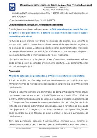 Prof. Vicente Camillo www.estrategiaconcursos.com.br 45 de 135
CONHECIMENTOS ESPECÍFICOS P/ BANCO DA AMAZÔNIA (TÉCNICO BANCÁRIO)
TEORIA E QUESTÕES COMENTADAS
AULA 00 – PROF. VICENTE CAMILLO
sentido, a CVM editou a Instrução CVM n 480/09, além de existir disposições na
Lei 6.404/76; e
✓ As demais matérias previstas na Leis 6.404/76.
Competências em relação aos Auditores Independentes
Em relação aos auditores independentes, a CVM estabelecerá as condições para
o registro e o seu procedimento, e definirá os casos em que poderá ser recusado,
suspenso ou cancelado.
Tal função possui grande relevância no mercado de capitais, pois somente as
empresas de auditoria contábil ou auditores contábeis independentes, registrados
na Comissão de Valores Mobiliários poderão auditar as demonstrações financeiras
de companhias abertas e das instituições, sociedades ou empresas que integram o
sistema de distribuição e intermediação de valores mobiliários.
Ufa! Assim terminamos as funções da CVM. Como disse anteriormente, existem
ainda outras a serem detalhadas em momento oportuno. Mas, certamente, estas
são as funções principais.
PENALIDADES
Através da aplicação de penalidades, a CVM exerce sua função sancionatória.
A ideia é intuitiva e não exige maiores detalhamentos: os participantes que
infringiram normas do mercado de capitais podem ser punidos pela CVM na esfera
administrativa.
Imagine o seguinte exemplo. O administrador de companhia aberta infringe alguns
dos deveres a ele colocado pela Lei 6.404/76 (elencados nos arts. 153 ao 160 da Lei
6.404/76). Determinado acionista, ao se sentir prejudica, protocola uma reclamação
na CVM para análise. A área técnica responsável conclui pela infração, mediante
instrução de processo administrativo sancionador, que é remetido ao Colegiado
para julgamento. O Colegiado, a seu turno, também conclui pela infração (ele
pode discordar da área técnica, se assim concluir) e aplica a penalidade ao
administrador.
Bom, esta penalidade aplicada é administrativa. Atenção neste detalhe: as
penalidades aplicadas pela CVM são apenas administrativas, mas não cíveis ou
00000000000 - DEMO
 