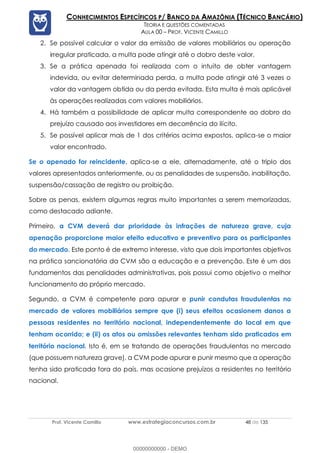 Prof. Vicente Camillo www.estrategiaconcursos.com.br 48 de 135
CONHECIMENTOS ESPECÍFICOS P/ BANCO DA AMAZÔNIA (TÉCNICO BANCÁRIO)
TEORIA E QUESTÕES COMENTADAS
AULA 00 – PROF. VICENTE CAMILLO
2. Se possível calcular o valor da emissão de valores mobiliários ou operação
irregular praticada, a multa pode atingir até o dobro deste valor.
3. Se a prática apenada foi realizada com o intuito de obter vantagem
indevida, ou evitar determinada perda, a multa pode atingir até 3 vezes o
valor da vantagem obtida ou da perda evitada. Esta multa é mais aplicável
às operações realizadas com valores mobiliários.
4. Há também a possibilidade de aplicar multa correspondente ao dobro do
prejuízo causado aos investidores em decorrência do ilícito.
5. Se possível aplicar mais de 1 dos critérios acima expostos, aplica-se o maior
valor encontrado.
Se o apenado for reincidente, aplica-se a ele, alternadamente, até o triplo dos
valores apresentados anteriormente, ou as penalidades de suspensão, inabilitação,
suspensão/cassação de registro ou proibição.
Sobre as penas, existem algumas regras muito importantes a serem memorizadas,
como destacado adiante.
Primeiro, a CVM deverá dar prioridade às infrações de natureza grave, cuja
apenação proporcione maior efeito educativo e preventivo para os participantes
do mercado. Este ponto é de extremo interesse, visto que dois importantes objetivos
na prática sancionatória da CVM são a educação e a prevenção. Este é um dos
fundamentos das penalidades administrativas, pois possui como objetivo o melhor
funcionamento do próprio mercado.
Segundo, a CVM é competente para apurar e punir condutas fraudulentas no
mercado de valores mobiliários sempre que (i) seus efeitos ocasionem danos a
pessoas residentes no território nacional, independentemente do local em que
tenham ocorrido; e (ii) os atos ou omissões relevantes tenham sido praticados em
território nacional. Isto é, em se tratando de operações fraudulentas no mercado
(que possuem natureza grave), a CVM pode apurar e punir mesmo que a operação
tenha sido praticada fora do país, mas ocasione prejuízos a residentes no território
nacional.
00000000000 - DEMO
 