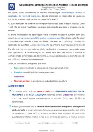 Prof. Vicente Camillo www.estrategiaconcursos.com.br 4 de 135
CONHECIMENTOS ESPECÍFICOS P/ BANCO DA AMAZÔNIA (TÉCNICO BANCÁRIO)
TEORIA E QUESTÕES COMENTADAS
AULA 00 – PROF. VICENTE CAMILLO
Em todas aulas adotaremos a mesma metodologia: apresentação teórica e
resolução de (muitos!) exercícios, dando prioridade às resoluções de questões
cobradas em concursos realizados pela CESGRANRIO.
O curso também irá também contemplar vídeo aulas para todos os tópicos. Caso
você não as tenha visualizado, é porque estão sendo gravadas e em processo de
edição.
O aluno interessado na aprovação neste certame necessita cumprir com dois
objetivos: compreender a matéria e saber resolver as questões. Nada adianta saber
tudo sobre mercado de valores mobiliários, mas não ter a prática (a manha) na
resolução de questões. Afinal, o que importa é pontuar o máximo possível na prova!
Por isto que me comprometo na oferta destes dois pressupostos necessários para
sua aprovação. A apresentação da teoria será feita de modo a facilitar a
compreensão e memorização da mesma. A resolução de questões permite colocar
em prática o esforço da compreensão.
Assim, as aulas terão a seguinte estrutura:
Teoria esquematizada e adequada à linguagem da banca
Questões resolvidas da banca organizadora
Videoaulas
Fórum de dúvidas e atendimento individualizado ao aluno
Metodologia
Os assuntos serão tratados ponto a ponto, com LINGUAGEM OBJETIVA, CLARA,
ATUALIZADA e de FACIL ABSORCAO. Teremos, ainda, videoaulas da matéria
para que você possa complementar o estudo. Tudo para facilitar o
aprendizado.
A resolução de questões e囲 uma das técnicas mais eficazes para a absorção do
conhecimento e uma importante ferramenta para sua preparação, pois além
de aprender a parte teórica, você aprende a fazer a prova. Quanto mais
questões forem feitas, melhor tende a ser o índice de acertos. O motivo e囲 muito
00000000000 - DEMO
 