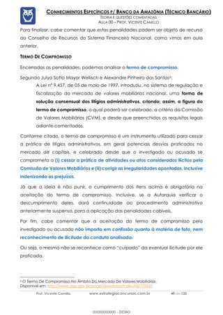 Prof. Vicente Camillo www.estrategiaconcursos.com.br 49 de 135
CONHECIMENTOS ESPECÍFICOS P/ BANCO DA AMAZÔNIA (TÉCNICO BANCÁRIO)
TEORIA E QUESTÕES COMENTADAS
AULA 00 – PROF. VICENTE CAMILLO
Para finalizar, cabe comentar que estas penalidades podem ser objeto de recurso
ao Conselho de Recursos do Sistema Financeiro Nacional, como vimos em aula
anterior.
TERMO DE COMPROMISSO
Encerradas as penalidades, podemos analisar o termo de compromisso.
Segundo Julya Sotto Mayor Wellisch e Alexandre Pinheiro dos Santos6:
A Lei nº 9.457, de 05 de maio de 1997, introduziu, no sistema de regulação e
fiscalização do mercado de valores mobiliários nacional, uma forma de
solução consensual dos litígios administrativos, criando, assim, a figura do
termo de compromisso, o qual poderá ser celebrado, a critério da Comissão
de Valores Mobiliários (CVM), e desde que preenchidos os requisitos legais
adiante comentados.
Conforme citado, o termo de compromisso é um instrumento utilizado para cessar
a prática de litígios administrativos, em geral potenciais desvios praticados no
mercado de capitais, e celebrado desde que o investigado ou acusado se
comprometa a (i) cessar a prática de atividades ou atos considerados ilícitos pela
Comissão de Valores Mobiliários e (ii) corrigir as irregularidades apontadas, inclusive
indenizando os prejuízos.
Já que a ideia é não punir, o cumprimento dos itens acima é obrigatório na
aceitação do termo de compromisso. Inclusive, se a Autarquia verificar o
descumprimento deles, dará continuidade ao procedimento administrativo
anteriormente suspenso, para a aplicação das penalidades cabíveis.
Por fim, cabe comentar que a aceitação do termo de compromisso pelo
investigado ou acusado não importa em confissão quanto à matéria de fato, nem
reconhecimento de ilicitude da conduta analisada.
Ou seja, o mesmo não se reconhece como “culpado” da eventual ilicitude por ele
praticada.
6 O Termo De Compromisso No Âmbito Do Mercado De Valores Mobiliários.
Disponível em: http://www.agu.gov.br/page/download/index/id/775955
00000000000 - DEMO
 