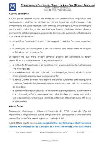 Prof. Vicente Camillo www.estrategiaconcursos.com.br 50 de 135
CONHECIMENTOS ESPECÍFICOS P/ BANCO DA AMAZÔNIA (TÉCNICO BANCÁRIO)
TEORIA E QUESTÕES COMENTADAS
AULA 00 – PROF. VICENTE CAMILLO
ACORDO DE LENIÊNCIA
A CVM poder celebrar acordo de leniência com pessoas físicas ou jurídicas que
confessarem a prática de infração às normas legais ou regulamentares cujo
cumprimento lhe caiba fiscalizar, com extinção de sua ação punitiva ou redução
de um terço a dois terços da penalidade aplicável, mediante efetiva, plena e
permanente colaboração para a apuração dos fatos, da qual resulte utilidade para
o processo, em especial:
• a identificação dos demais envolvidos na prática da infração, quando couber;
e
• a obtenção de informações e de documentos que comprovem a infração
noticiada ou sob investigação.
O acordo de que trata o caput somente poderá ser celebrado se forem
preenchidos, cumulativamente, os seguintes requisitos:
• a instituição for a primeira a se qualificar com respeito à infração noticiada ou
sob investigação;
• o envolvimento na infração noticiada ou sob investigação a partir da data de
propositura do acordo cessar completamente;
• o Banco Central do Brasil não dispuser de provas suficientes para assegurar a
condenação das instituições ou das pessoas naturais por ocasião da propositura
do acordo; e
• a confissão de sua participação no ilícito e a cooperação plena e permanente
com as investigações e com o processo administrativo, e o comparecimento,
sob suas expensas, sempre que solicitada, a todos os atos processuais, até o seu
encerramento.
AMICUS CURIAE
Finalmente, chegamos a última competência da CVM. Longe de não ser
importante, a função amicus curiae (amigo da corte) corresponde a uma relevante
competência da CVM exercida junto ao poder judiciário.
A Lei 6.385/76 dispõe que nos processos judiciários que tenham por objetivo matéria
incluída na competência da Comissão de Valores Mobiliários, será esta sempre
00000000000 - DEMO
 
