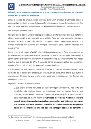 Prof. Vicente Camillo www.estrategiaconcursos.com.br 51 de 135
CONHECIMENTOS ESPECÍFICOS P/ BANCO DA AMAZÔNIA (TÉCNICO BANCÁRIO)
TEORIA E QUESTÕES COMENTADAS
AULA 00 – PROF. VICENTE CAMILLO
intimada para, querendo, oferecer parecer ou prestar esclarecimentos, no prazo de
quinze dias a contar da intimação.
Esta é a função de amicus curiae exercida pela CVM. Ou seja, a Comissão possui a
prerrogativa (e não a obrigação) para oferecer parecer ou prestar esclarecimentos
nos processos judiciários que tratem de matéria relativa ao mercado de capitais.
Um exemplo pode elucidar.
Imagine que o poder judiciário seja provocado, na esfera civil ou penal, a tratar de
algum tema relativo ao mercado de capitais. Pode ser, por exemplo, mediante
processo impetrado por acionista de companhia aberta exigindo reparação por
danos materiais em função de infração praticada pelos administradores da
companhia.
Neste caso, o juiz responsável irá intimar (obrigatoriamente) a CVM para que ela se
manifeste nos autos do processo. No entanto, a CVM pode optar por se manifestar
(oferecendo parecer ou prestando esclarecimentos) ou simplesmente não fazer
isso. Por isso, a decisão da CVM é tomada como uma prerrogativa que depende
da decisão da própria Autarquia entre fazer ou não fazer.
Continuando, se a Comissão oferecer parecer ou prestar esclarecimentos, será
intimada de todos os atos processuais subsequentes, pelo jornal oficial que publica
expedientes forense ou por carta com aviso de recebimento, nos termos do
parágrafo anterior.
Segundo Osvaldo Hamilton Tavares7:
O juiz, pela própria natureza de sua formação profissional, não est em
condições de resolver todos os problemas que se apresentam a偉 sua
apreciação. Depende, portanto, dos esclarecimentos que lhe são fornecidos
pelos técnicos da CVM. Assim, a Comissão de Valores Mobiliários devera
traduzir para o juiz aquelas impressões e conclusões que colheram no exame
dos fatos do processo, tornando acessível ao conhecimento do magistrado
aquilo que normalmente ele não poderia conseguir sozinho, ou somente o
7 A CVM como “Amicus Curiae”. Em http://www.revistajustitia.com.br/artigos/478462.pdf
00000000000 - DEMO
 