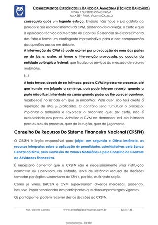 Prof. Vicente Camillo www.estrategiaconcursos.com.br 52 de 135
CONHECIMENTOS ESPECÍFICOS P/ BANCO DA AMAZÔNIA (TÉCNICO BANCÁRIO)
TEORIA E QUESTÕES COMENTADAS
AULA 00 – PROF. VICENTE CAMILLO
conseguiria após um ingente esforço. Embora não fique o juiz adstrito ao
parecer e aos esclarecimentos da CVM, podendo dela divergir, o certo que
a opinião do técnico do Mercado de Capitais e囲 essencial ao esclarecimento
dos fatos e forma um contingente imprescindível para a boa compreensão
das questões postas em debate.
A intervenção da CVM s pode ocorrer por provocação de uma das partes
ou do juiz e, assim, s temos a intervenção provocada, ou coacta, da
entidade autárquica federal; que fiscaliza os serviços do mercado de valores
mobiliários.
(...)
A todo tempo, depois de ser intimada, pode a CVM ingressar no processo, ate
que transite em julgado a sentença, pois pode interpor recurso, quando a
parte não o fizer. Intervindo na causa quando puder ou lhe parecer oportuno,
recebe-la-a囲 no estado em que se encontrar. Vale dizer, não ter direito a偉
repetição de atos j praticados. O contrário seria tumultuar o processo,
implantar a balbúrdia e favorecer a alicantina que, por certo, não e囲
exclusividade das partes. Admitida a CVM na demanda, ser ela intimada
para os atos do processo, quer da instrução, quer do julgamento.
Conselho De Recursos Do Sistema Financeiro Nacional (CRSFN)
O CRSFN é órgão responsável para julgar, em segunda e última instância, os
recursos interpostos sobre a aplicação de penalidades administrativas pelo Banco
Central do Brasil, pela Comissão de Valores Mobiliários e pelo Conselho de Controle
de Atividades Financeiras.
É necessário comentar que o CRSFN não é necessariamente uma instituição
normativa ou supervisora. No entanto, serve de instância recursal de decisões
tomadas por órgãos supervisores do SFN e, por isto, está nesta seção.
Como já vimos, BACEN e CVM supervisionam diversos mercados, podendo,
inclusive, impor penalidades aos participantes que descumpram regras vigentes.
Os participantes podem recorrer destas decisões ao CRSFN.
00000000000 - DEMO
 