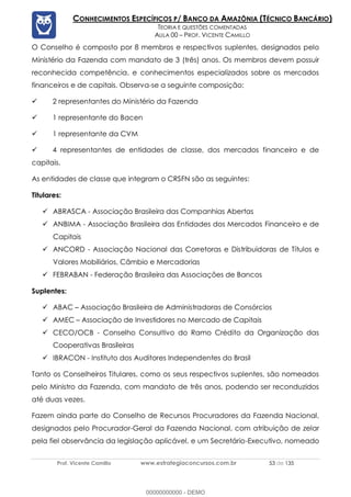 Prof. Vicente Camillo www.estrategiaconcursos.com.br 53 de 135
CONHECIMENTOS ESPECÍFICOS P/ BANCO DA AMAZÔNIA (TÉCNICO BANCÁRIO)
TEORIA E QUESTÕES COMENTADAS
AULA 00 – PROF. VICENTE CAMILLO
O Conselho é composto por 8 membros e respectivos suplentes, designados pelo
Ministério da Fazenda com mandato de 3 (três) anos. Os membros devem possuir
reconhecida competência, e conhecimentos especializados sobre os mercados
financeiros e de capitais. Observa-se a seguinte composição:
✓ 2 representantes do Ministério da Fazenda
✓ 1 representante do Bacen
✓ 1 representante da CVM
✓ 4 representantes de entidades de classe, dos mercados financeiro e de
capitais.
As entidades de classe que integram o CRSFN são as seguintes:
Titulares:
✓ ABRASCA - Associação Brasileira das Companhias Abertas
✓ ANBIMA - Associação Brasileira das Entidades dos Mercados Financeiro e de
Capitais
✓ ANCORD - Associação Nacional das Corretoras e Distribuidoras de Títulos e
Valores Mobiliários, Câmbio e Mercadorias
✓ FEBRABAN - Federação Brasileira das Associações de Bancos
Suplentes:
✓ ABAC – Associação Brasileira de Administradoras de Consórcios
✓ AMEC – Associação de Investidores no Mercado de Capitais
✓ CECO/OCB - Conselho Consultivo do Ramo Crédito da Organização das
Cooperativas Brasileiras
✓ IBRACON - Instituto dos Auditores Independentes do Brasil
Tanto os Conselheiros Titulares, como os seus respectivos suplentes, são nomeados
pelo Ministro da Fazenda, com mandato de três anos, podendo ser reconduzidos
até duas vezes.
Fazem ainda parte do Conselho de Recursos Procuradores da Fazenda Nacional,
designados pelo Procurador-Geral da Fazenda Nacional, com atribuição de zelar
pela fiel observância da legislação aplicável, e um Secretário-Executivo, nomeado
00000000000 - DEMO
 