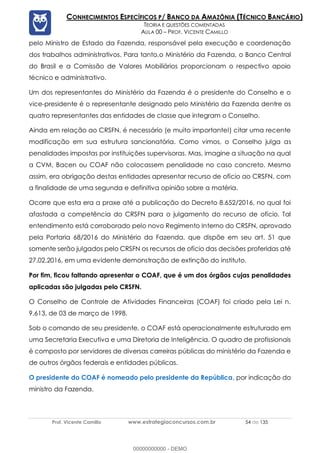 Prof. Vicente Camillo www.estrategiaconcursos.com.br 54 de 135
CONHECIMENTOS ESPECÍFICOS P/ BANCO DA AMAZÔNIA (TÉCNICO BANCÁRIO)
TEORIA E QUESTÕES COMENTADAS
AULA 00 – PROF. VICENTE CAMILLO
pelo Ministro de Estado da Fazenda, responsável pela execução e coordenação
dos trabalhos administrativos. Para tanto,o Ministério da Fazenda, o Banco Central
do Brasil e a Comissão de Valores Mobiliários proporcionam o respectivo apoio
técnico e administrativo.
Um dos representantes do Ministério da Fazenda é o presidente do Conselho e o
vice-presidente é o representante designado pelo Ministério da Fazenda dentre os
quatro representantes das entidades de classe que integram o Conselho.
Ainda em relação ao CRSFN, é necessário (e muito importante!) citar uma recente
modificação em sua estrutura sancionatória. Como vimos, o Conselho julga as
penalidades impostas por instituições supervisoras. Mas, imagine a situação na qual
a CVM, Bacen ou COAF não colocassem penalidade no caso concreto. Mesmo
assim, era obrigação destas entidades apresentar recurso de ofício ao CRSFN, com
a finalidade de uma segunda e definitiva opinião sobre a matéria.
Ocorre que esta era a praxe até a publicação do Decreto 8.652/2016, no qual foi
afastada a competência do CRSFN para o julgamento do recurso de ofício. Tal
entendimento está corroborado pelo novo Regimento Interno do CRSFN, aprovado
pela Portaria 68/2016 do Ministério da Fazenda, que dispõe em seu art. 51 que
somente serão julgados pelo CRSFN os recursos de ofício das decisões proferidas até
27.02.2016, em uma evidente demonstração de extinção do instituto.
Por fim, ficou faltando apresentar o COAF, que é um dos órgãos cujas penalidades
aplicadas são julgadas pelo CRSFN.
O Conselho de Controle de Atividades Financeiras (COAF) foi criado pela Lei n.
9.613, de 03 de março de 1998.
Sob o comando de seu presidente, o COAF está operacionalmente estruturado em
uma Secretaria Executiva e uma Diretoria de Inteligência. O quadro de profissionais
é composto por servidores de diversas carreiras públicas do ministério da Fazenda e
de outros órgãos federais e entidades públicas.
O presidente do COAF é nomeado pelo presidente da República, por indicação do
ministro da Fazenda.
00000000000 - DEMO
 