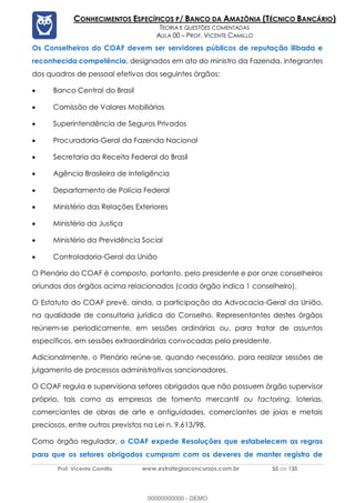 Prof. Vicente Camillo www.estrategiaconcursos.com.br 55 de 135
CONHECIMENTOS ESPECÍFICOS P/ BANCO DA AMAZÔNIA (TÉCNICO BANCÁRIO)
TEORIA E QUESTÕES COMENTADAS
AULA 00 – PROF. VICENTE CAMILLO
Os Conselheiros do COAF devem ser servidores públicos de reputação ilibada e
reconhecida competência, designados em ato do ministro da Fazenda, integrantes
dos quadros de pessoal efetivos dos seguintes órgãos:
• Banco Central do Brasil
• Comissão de Valores Mobiliários
• Superintendência de Seguros Privados
• Procuradoria-Geral da Fazenda Nacional
• Secretaria da Receita Federal do Brasil
• Agência Brasileira de Inteligência
• Departamento de Polícia Federal
• Ministério das Relações Exteriores
• Ministério da Justiça
• Ministério da Previdência Social
• Controladoria-Geral da União
O Plenário do COAF é composto, portanto, pelo presidente e por onze conselheiros
oriundos dos órgãos acima relacionados (cada órgão indica 1 conselheiro).
O Estatuto do COAF prevê, ainda, a participação da Advocacia-Geral da União,
na qualidade de consultoria jurídica do Conselho. Representantes destes órgãos
reúnem-se periodicamente, em sessões ordinárias ou, para tratar de assuntos
específicos, em sessões extraordinárias convocadas pelo presidente.
Adicionalmente, o Plenário reúne-se, quando necessário, para realizar sessões de
julgamento de processos administrativos sancionadores.
O COAF regula e supervisiona setores obrigados que não possuem órgão supervisor
próprio, tais como as empresas de fomento mercantil ou factoring, loterias,
comerciantes de obras de arte e antiguidades, comerciantes de joias e metais
preciosos, entre outros previstos na Lei n. 9.613/98.
Como órgão regulador, o COAF expede Resoluções que estabelecem as regras
para que os setores obrigados cumpram com os deveres de manter registro de
00000000000 - DEMO
 
