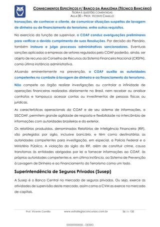 Prof. Vicente Camillo www.estrategiaconcursos.com.br 56 de 135
CONHECIMENTOS ESPECÍFICOS P/ BANCO DA AMAZÔNIA (TÉCNICO BANCÁRIO)
TEORIA E QUESTÕES COMENTADAS
AULA 00 – PROF. VICENTE CAMILLO
transações, de conhecer o cliente, de comunicar situações suspeitas de lavagem
de dinheiro ou de financiamento do terrorismo, entre outros requisitos.
No exercício da função de supervisor, o COAF conduz averiguações preliminares
para verificar o devido cumprimento de suas Resoluções. Por decisão do Plenário,
também instaura e julga processos administrativos sancionadores. Eventuais
sanções aplicadas a empresas de setores regulados pelo COAF poderão, ainda, ser
objeto de recurso ao Conselho de Recursos do Sistema Financeiro Nacional (CRSFN),
como última instância administrativa.
Atuando eminentemente na prevenção, o COAF auxilia as autoridades
competentes no combate à lavagem de dinheiro e ao financiamento do terrorismo.
Não compete ao órgão realizar investigações ou controlar a infinidade de
operações financeiras realizadas diariamente no Brasil, nem receber ou analisar
contratos e tampouco acessar contas ou investimentos de pessoas físicas ou
jurídicas.
As características operacionais do COAF e de seu sistema de informações, o
SISCOAF, permitem grande agilidade de resposta e flexibilidade no intercâmbio de
informações com autoridades brasileiras e do exterior.
Os relatórios produzidos, denominados Relatórios de Inteligência Financeira (RIF),
são protegidos por sigilo, inclusive bancário, e têm como destinatárias as
autoridades competentes para investigação, em especial, a Polícia Federal e o
Ministério Público. A violação do sigilo do RIF, além de constituir crime, causa
transtornos às entidades obrigadas por lei a fornecer informações ao COAF, às
próprias autoridades competentes e, em última instância, ao Sistema de Prevenção
à Lavagem de Dinheiro e ao Financiamento do Terrorismo como um todo.
Superintendência de Seguros Privados (Susep)
A Susep é o Banco Central no mercado de seguros privados. Ou seja, exerce as
atividades de supervisão deste mercado, assim como a CVM as exerce no mercado
de capitais.
00000000000 - DEMO
 