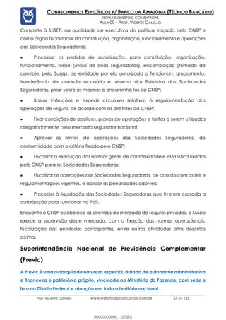 Prof. Vicente Camillo www.estrategiaconcursos.com.br 57 de 135
CONHECIMENTOS ESPECÍFICOS P/ BANCO DA AMAZÔNIA (TÉCNICO BANCÁRIO)
TEORIA E QUESTÕES COMENTADAS
AULA 00 – PROF. VICENTE CAMILLO
Compete à SUSEP, na qualidade de executora da política traçada pelo CNSP e
como órgão fiscalizador da constituição, organização, funcionamento e operações
das Sociedades Seguradoras:
• Processar os pedidos de autorização, para constituição, organização,
funcionamento, fusão (união de duas seguradoras), encampação (tomada de
controle, pela Susep, de entidade por ela autorizada a funcionar), grupamento,
transferência de controle acionário e reforma dos Estatutos das Sociedades
Seguradoras, pinar sobre os mesmos e encaminhá-los ao CNSP;
• Baixar instruções e expedir circulares relativas à regulamentação das
operações de seguro, de acordo com as diretrizes do CNSP;
• Fixar condições de apólices, planos de operações e tarifas a serem utilizadas
obrigatoriamente pelo mercado segurador nacional;
• Aprovar os limites de operações das Sociedades Seguradoras, de
conformidade com o critério fixado pelo CNSP;
• Fiscalizar a execução das normas gerais de contabilidade e estatística fixadas
pelo CNSP para as Sociedades Seguradoras;
• Fiscalizar as operações das Sociedades Seguradoras, de acordo com as leis e
regulamentações vigentes, e aplicar as penalidades cabíveis;
• Proceder à liquidação das Sociedades Seguradoras que tiverem cassada a
autorização para funcionar no País.
Enquanto o CNSP estabelece as diretrizes do mercado de seguros privados, a Susep
exerce a supervisão deste mercado, com a fixação das normas operacionais,
fiscalização das entidades participantes, entre outras atividades afins descritas
acima.
Superintendência Nacional de Previdência Complementar
(Previc)
A Previc é uma autarquia de natureza especial, dotada de autonomia administrativa
e financeira e patrimônio próprio, vinculada ao Ministério da Fazenda, com sede e
foro no Distrito Federal e atuação em todo o território nacional.
00000000000 - DEMO
 