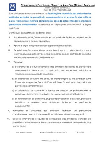 Prof. Vicente Camillo www.estrategiaconcursos.com.br 58 de 135
CONHECIMENTOS ESPECÍFICOS P/ BANCO DA AMAZÔNIA (TÉCNICO BANCÁRIO)
TEORIA E QUESTÕES COMENTADAS
AULA 00 – PROF. VICENTE CAMILLO
Suas atividades estão concentradas na fiscalização e supervisão das atividades das
entidades fechadas de previdência complementar e na execução das políticas
para o regime de previdência complementar operado pelas entidades fechadas de
previdência complementar, observadas as disposições constitucionais e legais
aplicáveis.
Dentre suas competências podemos citar:
I. Proceder à fiscalização das atividades das entidades fechadas de previdência
complementar e de suas operações;
II. Apurar e julgar infrações e aplicar as penalidades cabíveis;
III. Expedir instruções e estabelecer procedimentos para a aplicação das normas
relativas à sua área de competência, de acordo com as diretrizes do Conselho
Nacional de Previdência Complementar;
IV. Autorizar:
a) a constituição e o funcionamento das entidades fechadas de previdência
complementar, bem como a aplicação dos respectivos estatutos e
regulamentos de planos de benefícios;
b) as operações de fusão, de cisão, de incorporação ou de qualquer outra
forma de reorganização societária, relativas às entidades fechadas de
previdência complementar;
c) a celebração de convênios e termos de adesão por patrocinadores e
instituidores, bem como as retiradas de patrocinadores e instituidores; e
d) as transferências de patrocínio, grupos de participantes e assistidos, planos de
benefícios e reservas entre entidades fechadas de previdência
complementar;
V. Harmonizar as atividades das entidades fechadas de previdência
complementar com as normas e políticas estabelecidas para o segmento;
VI. Decretar intervenção e liquidação extrajudicial das entidades fechadas de
previdência complementar, bem como nomear interventor ou liquidante, nos
termos da lei;
00000000000 - DEMO
 