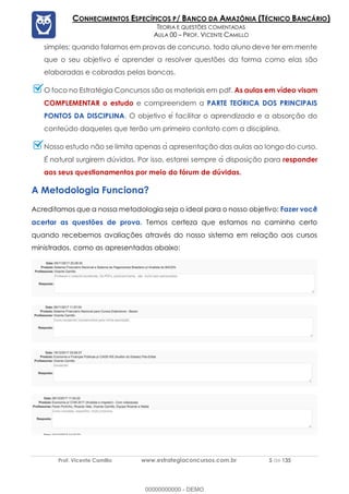 Prof. Vicente Camillo www.estrategiaconcursos.com.br 5 de 135
CONHECIMENTOS ESPECÍFICOS P/ BANCO DA AMAZÔNIA (TÉCNICO BANCÁRIO)
TEORIA E QUESTÕES COMENTADAS
AULA 00 – PROF. VICENTE CAMILLO
simples: quando falamos em provas de concurso, todo aluno deve ter em mente
que o seu objetivo e囲 aprender a resolver questões da forma como elas são
elaboradas e cobradas pelas bancas.
O foco no Estratégia Concursos são os materiais em pdf. As aulas em vídeo visam
COMPLEMENTAR o estudo e compreendem a PARTE TEORICA DOS PRINCIPAIS
PONTOS DA DISCIPLINA. O objetivo e囲 facilitar o aprendizado e a absorção do
conteúdo daqueles que terão um primeiro contato com a disciplina.
Nosso estudo não se limita apenas a偉 apresentação das aulas ao longo do curso.
E囲 natural surgirem dúvidas. Por isso, estarei sempre a偉 disposição para responder
aos seus questionamentos por meio do fórum de dúvidas.
A Metodologia Funciona?
Acreditamos que a nossa metodologia seja o ideal para o nosso objetivo: Fazer você
acertar as questões de prova. Temos certeza que estamos no caminho certo
quando recebemos avaliações através do nosso sistema em relação aos cursos
ministrados, como as apresentadas abaixo:
00000000000 - DEMO
 