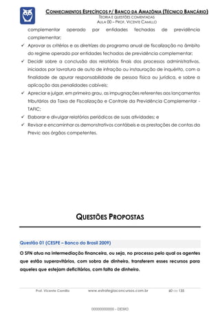 Prof. Vicente Camillo www.estrategiaconcursos.com.br 60 de 135
CONHECIMENTOS ESPECÍFICOS P/ BANCO DA AMAZÔNIA (TÉCNICO BANCÁRIO)
TEORIA E QUESTÕES COMENTADAS
AULA 00 – PROF. VICENTE CAMILLO
complementar operado por entidades fechadas de previdência
complementar;
✓ Aprovar os critérios e as diretrizes do programa anual de fiscalização no âmbito
do regime operado por entidades fechadas de previdência complementar;
✓ Decidir sobre a conclusão dos relatórios finais dos processos administrativos,
iniciados por lavratura de auto de infração ou instauração de inquérito, com a
finalidade de apurar responsabilidade de pessoa física ou jurídica, e sobre a
aplicação das penalidades cabíveis;
✓ Apreciar e julgar, em primeiro grau, as impugnações referentes aos lançamentos
tributários da Taxa de Fiscalização e Controle da Previdência Complementar -
TAFIC;
✓ Elaborar e divulgar relatórios periódicos de suas atividades; e
✓ Revisar e encaminhar os demonstrativos contábeis e as prestações de contas da
Previc aos órgãos competentes.
QUESTÕES PROPOSTAS
(CESPE – Banco do Brasil 2009)
O SFN atua na intermediação financeira, ou seja, no processo pelo qual os agentes
que estão superavitários, com sobra de dinheiro, transferem esses recursos para
aqueles que estejam deficitários, com falta de dinheiro.
00000000000 - DEMO
 