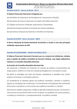Prof. Vicente Camillo www.estrategiaconcursos.com.br 61 de 135
CONHECIMENTOS ESPECÍFICOS P/ BANCO DA AMAZÔNIA (TÉCNICO BANCÁRIO)
TEORIA E QUESTÕES COMENTADAS
AULA 00 – PROF. VICENTE CAMILLO
(FCC – Banco do Brasil - 2011)
O Sistema Financeiro Nacional é integrado por:
(A) Ministérios da Fazenda e do Planejamento, Orçamento e Gestão.
(B) Secretaria do Tesouro Nacional e Conselho Monetário Nacional.
(C) Órgãos normativos, Entidades supervisoras e Operadores.
(D) Receita Federal do Brasil e Comissão de Valores Mobiliários.
(E) Secretarias estaduais da Fazenda e Ministério da Fazenda.
(CESPE - Banco do Brasil - 2009)
O Banco Nacional de Desenvolvimento Econômico e Social é uma das principais
entidades supervisoras do SFN.
(CESGRANRIO – BANCO DO BRASIL 2012)
O Sistema Financeiro Nacional é formado por um conjunto de instituições voltadas
para a gestão da política monetária do Governo Federal, cujo órgão deliberativo
máximo é o Conselho Monetário Nacional.
As funções do Conselho Monetário Nacional são
(A) assessorar o Ministério da Fazenda na criação de políticas orçamentárias de
longo prazo e verificar os níveis de moedas estrangeiras em circulação no país.
(B) definir a estratégia da Casa da Moeda, estabelecer o equilíbrio das contas
públicas e fiscalizar as entidades políticas.
(C) estabelecer as diretrizes gerais das políticas monetária, cambial e creditícia;
regular as condições de constituição, funcionamento e fiscalização das instituições
financeiras e disciplinar os instrumentos das políticas monetária e cambial.
(D) fornecer crédito a pequenas, médias e grandes empresas do país, e fomentar o
crescimento da economia interna a fim de gerar um equilíbrio nas contas públicas,
na balança comercial e, consequentemente, na política cambial.
00000000000 - DEMO
 