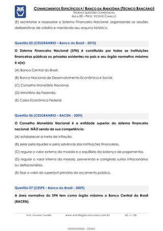 Prof. Vicente Camillo www.estrategiaconcursos.com.br 62 de 135
CONHECIMENTOS ESPECÍFICOS P/ BANCO DA AMAZÔNIA (TÉCNICO BANCÁRIO)
TEORIA E QUESTÕES COMENTADAS
AULA 00 – PROF. VICENTE CAMILLO
(E) secretariar e assessorar o Sistema Financeiro Nacional, organizando as sessões
deliberativas de crédito e mantendo seu arquivo histórico.
(CESGRANRIO – Banco do Brasil - 2010)
O Sistema Financeiro Nacional (SFN) é constituído por todas as instituições
financeiras públicas ou privadas existentes no país e seu órgão normativo máximo
é o(a):
(A) Banco Central do Brasil.
(B) Banco Nacional de Desenvolvimento Econômico e Social.
(C) Conselho Monetário Nacional.
(D) Ministério da Fazenda.
(E) Caixa Econômica Federal.
(CESGRANRIO – BACEN - 2009)
O Conselho Monetário Nacional é a entidade superior do sistema financeiro
nacional, NÃO sendo de sua competência:
(A) estabelecer a meta de inflação.
(B) zelar pela liquidez e pela solvência das instituições financeiras.
(C) regular o valor externo da moeda e o equilíbrio do balanço de pagamentos.
(D) regular o valor interno da moeda, prevenindo e corrigindo surtos inflacionários
ou deflacionários.
(E) fixar o valor do superávit primário do orçamento público.
(CESPE – Banco do Brasil - 2009)
A área normativa do SFN tem como órgão máximo o Banco Central do Brasil
(BACEN).
00000000000 - DEMO
 