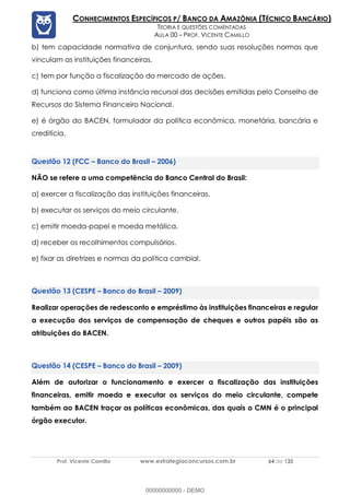 Prof. Vicente Camillo www.estrategiaconcursos.com.br 64 de 135
CONHECIMENTOS ESPECÍFICOS P/ BANCO DA AMAZÔNIA (TÉCNICO BANCÁRIO)
TEORIA E QUESTÕES COMENTADAS
AULA 00 – PROF. VICENTE CAMILLO
b) tem capacidade normativa de conjuntura, sendo suas resoluções normas que
vinculam as instituições financeiras.
c) tem por função a fiscalização do mercado de ações.
d) funciona como última instância recursal das decisões emitidas pelo Conselho de
Recursos do Sistema Financeiro Nacional.
e) é órgão do BACEN, formulador da política econômica, monetária, bancária e
creditícia.
(FCC – Banco do Brasil – 2006)
NÃO se refere a uma competência do Banco Central do Brasil:
a) exercer a fiscalização das instituições financeiras.
b) executar os serviços do meio circulante.
c) emitir moeda-papel e moeda metálica.
d) receber os recolhimentos compulsórios.
e) fixar as diretrizes e normas da política cambial.
(CESPE – Banco do Brasil – 2009)
Realizar operações de redesconto e empréstimo às instituições financeiras e regular
a execução dos serviços de compensação de cheques e outros papéis são as
atribuições do BACEN.
(CESPE – Banco do Brasil – 2009)
Além de autorizar o funcionamento e exercer a fiscalização das instituições
financeiras, emitir moeda e executar os serviços do meio circulante, compete
também ao BACEN traçar as políticas econômicas, das quais o CMN é o principal
órgão executor.
00000000000 - DEMO
 