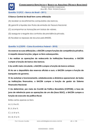 Prof. Vicente Camillo www.estrategiaconcursos.com.br 65 de 135
CONHECIMENTOS ESPECÍFICOS P/ BANCO DA AMAZÔNIA (TÉCNICO BANCÁRIO)
TEORIA E QUESTÕES COMENTADAS
AULA 00 – PROF. VICENTE CAMILLO
(FCC – Banco do Brasil – 2011)
O Banco Central do Brasil tem como atribuição
(A) receber os recolhimentos compulsórios dos bancos.
(B) garantir a liquidez dos títulos de emissão do Tesouro Nacional.
(C) acompanhar as transações em bolsas de valores.
(D) assegurar o resgate dos contratos de previdência privada.
(E) fiscalizar os repasses de recursos pelo BNDES.
(CESPE – Caixa Econômica Federal – 2010)
Ao exercer as suas atribuições, o BACEN cumpre funções de competência privativa.
A respeito dessas funções, julgue os itens subsequentes.
I Ao realizar as operações de redesconto às instituições financeiras, o BACEN
cumpre a função de banco dos bancos.
II Ao emitir meio circulante, o BACEN cumpre a função de banco emissor.
III Ao ser o depositário das reservas oficiais e ouro, o BACEN cumpre a função de
banqueiro do governo.
IV Ao autorizar o funcionamento, estabelecendo a dinâmica operacional, de todas
as instituições financeiras, o BACEN cumpre a função de gestor do Sistema
Financeiro Nacional.
V Ao determinar, por meio do Comitê de Política Monetária (COPOM), a taxa de
juros de referência para as operações de um dia (taxa SELIC), o BACEN cumpre a
função de executor da política fiscal.
Estão certos apenas os itens
A I, II, III e IV.
B I, II, III e V.
C I, II, IV e V.
D I, III, IV e V.
00000000000 - DEMO
 