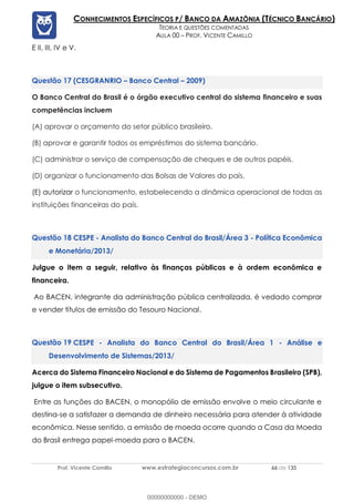Prof. Vicente Camillo www.estrategiaconcursos.com.br 66 de 135
CONHECIMENTOS ESPECÍFICOS P/ BANCO DA AMAZÔNIA (TÉCNICO BANCÁRIO)
TEORIA E QUESTÕES COMENTADAS
AULA 00 – PROF. VICENTE CAMILLO
E II, III, IV e V.
(CESGRANRIO – Banco Central – 2009)
O Banco Central do Brasil é o órgão executivo central do sistema financeiro e suas
competências incluem
(A) aprovar o orçamento do setor público brasileiro.
(B) aprovar e garantir todos os empréstimos do sistema bancário.
(C) administrar o serviço de compensação de cheques e de outros papéis.
(D) organizar o funcionamento das Bolsas de Valores do país.
(E) autorizar o funcionamento, estabelecendo a dinâmica operacional de todas as
instituições financeiras do país.
CESPE - Analista do Banco Central do Brasil/Área 3 - Política Econômica
e Monetária/2013/
Julgue o item a seguir, relativo às finanças públicas e à ordem econômica e
financeira.
Ao BACEN, integrante da administração pública centralizada, é vedado comprar
e vender títulos de emissão do Tesouro Nacional.
CESPE - Analista do Banco Central do Brasil/Área 1 - Análise e
Desenvolvimento de Sistemas/2013/
Acerca do Sistema Financeiro Nacional e do Sistema de Pagamentos Brasileiro (SPB),
julgue o item subsecutivo.
Entre as funções do BACEN, o monopólio de emissão envolve o meio circulante e
destina-se a satisfazer a demanda de dinheiro necessária para atender à atividade
econômica. Nesse sentido, a emissão de moeda ocorre quando a Casa da Moeda
do Brasil entrega papel-moeda para o BACEN.
00000000000 - DEMO
 