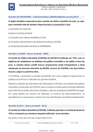 Prof. Vicente Camillo www.estrategiaconcursos.com.br 67 de 135
CONHECIMENTOS ESPECÍFICOS P/ BANCO DA AMAZÔNIA (TÉCNICO BANCÁRIO)
TEORIA E QUESTÕES COMENTADAS
AULA 00 – PROF. VICENTE CAMILLO
CESGRANRIO - Profissional Básico (BNDES)/Biblioteconomia/2013/
O órgão brasileiro responsável pelo controle da oferta monetária do país, ou seja,
pelo montante total de dinheiro disponível para a população é o(a)
a) Ministério da Fazenda
b) Banco Central do Brasil
c) Conselho de Valores Mobiliários (CVM)
d) Conselho Administrativo de Defesa Econômica (CADE)
e) Federação Brasileira de Bancos (FEBRABAN)
(CESPE – Banco do Brasil – 2009)
O Comitê de Política Monetária (COPOM) do BACEN foi instituído em 1996, com os
objetivos de estabelecer as diretrizes da política monetária e de definir a taxa de
juros. A criação desse comitê buscou proporcionar maior transparência e ritual
adequado ao processo decisório do BACEN. Acerca do COPOM e da taxa básica
de juros, julgue os próximos itens.
I O COPOM, constituído no âmbito do BACEN, tem como objetivo implementar as
políticas econômica e tributária do governo federal..
II Desde a adoção da sistemática de metas para a inflação como diretriz de política
monetária, as decisões do COPOM visam cumprir as metas para a inflação definidas
pelo CMN. Se as metas não forem atingidas, cabe ao presidente do BACEN divulgar,
em carta aberta ao ministro da Fazenda, os motivos do descumprimento, as
providências e o prazo para o retorno da taxa de inflação aos limites estabelecidos.
(FCC – Banco do Brasil – 2013)
O Comitê de Política Monetária (COPOM), instituído pelo Banco Central do Brasil em
1996 e composto por membros daquela instituição, toma decisões
(A) sobre a Taxa de Juros de Longo Prazo (TJLP).
00000000000 - DEMO
 