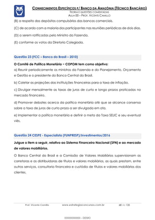 Prof. Vicente Camillo www.estrategiaconcursos.com.br 68 de 135
CONHECIMENTOS ESPECÍFICOS P/ BANCO DA AMAZÔNIA (TÉCNICO BANCÁRIO)
TEORIA E QUESTÕES COMENTADAS
AULA 00 – PROF. VICENTE CAMILLO
(B) a respeito dos depósitos compulsórios dos bancos comerciais.
(C) de acordo com a maioria dos participantes nas reuniões periódicas de dois dias.
(D) a serem ratificadas pelo Ministro da Fazenda.
(E) conforme os votos da Diretoria Colegiada.
(FCC – Banco do Brasil – 2010)
O Comitê de Política Monetária − COPOM tem como objetivo:
a) Reunir periodicamente os ministros da Fazenda e do Planejamento, Orçamento
e Gestão e o presidente do Banco Central do Brasil.
b) Coletar as projeções das instituições financeiras para a taxa de inflação.
c) Divulgar mensalmente as taxas de juros de curto e longo prazos praticadas no
mercado financeiro.
d) Promover debates acerca da política monetária até que se alcance consenso
sobre a taxa de juros de curto prazo a ser divulgada em ata.
e) Implementar a política monetária e definir a meta da Taxa SELIC e seu eventual
viés.
CESPE - Especialista (FUNPRESP)/Investimentos/2016
Julgue o item a seguir, relativo ao Sistema Financeiro Nacional (SFN) e ao mercado
de valores mobiliários.
O Banco Central do Brasil e a Comissão de Valores Mobiliários supervisionam as
corretoras e as distribuidoras de títulos e valores mobiliários, as quais prestam, entre
outros serviços, consultoria financeira e custódia de títulos e valores mobiliários dos
clientes.
00000000000 - DEMO
 
