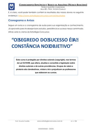 Prof. Vicente Camillo www.estrategiaconcursos.com.br 6 de 135
CONHECIMENTOS ESPECÍFICOS P/ BANCO DA AMAZÔNIA (TÉCNICO BANCÁRIO)
TEORIA E QUESTÕES COMENTADAS
AULA 00 – PROF. VICENTE CAMILLO
E, é claro, você pode também conferir os resultados dos nossos alunos no seguinte
endereço: https://www.estrategiaconcursos.com.br/resultados
Cronograma e Avisos
Segue um aviso e o cronograma de aulas para sua organização e conhecimento.
Já aproveito para te desejar bons estudos, persistência e sucesso nessa caminhada.
Afinal, este é o lema do Estratégia Concursos:
O SEGREDO DO SUCESSO É A
CONSTÂNCIA NO OBJETIVO
Este curso é protegido por direitos autorais (copyright), nos termos
da Lei 9.610/98, que altera, atualiza e consolida a legislação sobre
direitos autorais e dá outras providências. Grupos de rateio e
pirataria são clandestinos, violam a lei e prejudicam os professores
que elaboram os cursos.
00000000000 - DEMO
 