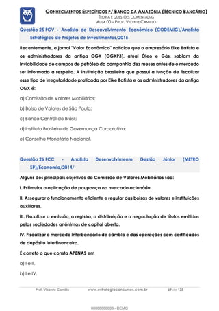 Prof. Vicente Camillo www.estrategiaconcursos.com.br 69 de 135
CONHECIMENTOS ESPECÍFICOS P/ BANCO DA AMAZÔNIA (TÉCNICO BANCÁRIO)
TEORIA E QUESTÕES COMENTADAS
AULA 00 – PROF. VICENTE CAMILLO
FGV - Analista de Desenvolvimento Econômico (CODEMIG)/Analista
Estratégico de Projetos de Investimentos/2015
Recentemente, o jornal "Valor Econômico" noticiou que o empresário Eike Batista e
os administradores da antiga OGX (OGXP3), atual Óleo e Gás, sabiam da
inviabilidade de campos de petróleo da companhia dez meses antes de o mercado
ser informado a respeito. A instituição brasileira que possui a função de fiscalizar
esse tipo de irregularidade praticada por Eike Batista e os administradores da antiga
OGX é:
a) Comissão de Valores Mobiliários;
b) Bolsa de Valores de São Paulo;
c) Banco Central do Brasil;
d) Instituto Brasileiro de Governança Corporativa;
e) Conselho Monetário Nacional.
FCC - Analista Desenvolvimento Gestão Júnior (METRO
SP)/Economia/2014/
Alguns dos principais objetivos da Comissão de Valores Mobiliários são:
I. Estimular a aplicação de poupança no mercado acionário.
II. Assegurar o funcionamento eficiente e regular das bolsas de valores e instituições
auxiliares.
III. Fiscalizar a emissão, o registro, a distribuição e a negociação de títulos emitidos
pelas sociedades anônimas de capital aberto.
IV. Fiscalizar o mercado interbancário de câmbio e das operações com certificados
de depósito interfinanceiro.
É correto o que consta APENAS em
a) I e II.
b) I e IV.
00000000000 - DEMO
 