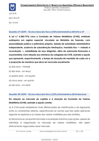Prof. Vicente Camillo www.estrategiaconcursos.com.br 70 de 135
CONHECIMENTOS ESPECÍFICOS P/ BANCO DA AMAZÔNIA (TÉCNICO BANCÁRIO)
TEORIA E QUESTÕES COMENTADAS
AULA 00 – PROF. VICENTE CAMILLO
c) II e III.
d) II, III e IV.
e) I, II e III.
CESPE - Técnico Bancário Novo (CEF)/Administrativa/2010/RJ e SP
A Lei n.º 6.385/1976 criou a Comissão de Valores Mobiliários (CVM), entidade
autárquica em regime especial, vinculada ao Ministério da Fazenda, com
personalidade jurídica e patrimônio próprios, dotada de autoridade administrativa
independente, ausência de subordinação hierárquica, mandato fixo — vedada a
recondução —, estabilidade de seus dirigentes, além de autonomia financeira e
orçamentária. Com relação aos membros do colegiado da CVM, assinale a opção
que apresenta, respectivamente, o tempo de duração do mandato de cada um e
a proporção de membros que deve ser renovada anualmente.
a) dois anos - metade
b) três anos - um terço
c) quatro anos - um quarto
d) cinco anos - um quinto
e) seis anos - um sexto
CESPE - Técnico Bancário Novo (CEF)/Administrativa/2010/Nacional
Em relação ao mercado de capitais e à atuação da Comissão de Valores
Mobiliários (CVM), assinale a opção correta.
a) A CVM pode estabelecer níveis diferenciados de classificação e de regulação
entre as companhias abertas, especificando as normas que lhes serão aplicáveis
segundo as espécies e as classes dos valores mobiliários por elas emitidos.
b) Denomina-se companhia fechada a sociedade anônima cujas ações, apesar de
admitidas à negociação no mercado de valores mobiliários, não sejam
efetivamente negociadas nesse mercado.
00000000000 - DEMO
 