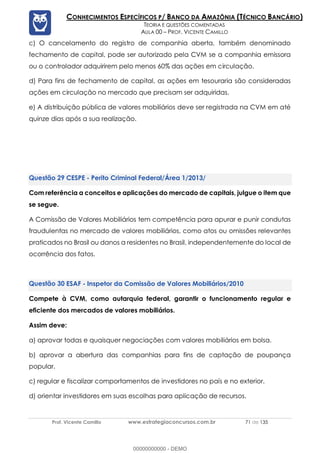 Prof. Vicente Camillo www.estrategiaconcursos.com.br 71 de 135
CONHECIMENTOS ESPECÍFICOS P/ BANCO DA AMAZÔNIA (TÉCNICO BANCÁRIO)
TEORIA E QUESTÕES COMENTADAS
AULA 00 – PROF. VICENTE CAMILLO
c) O cancelamento do registro de companhia aberta, também denominado
fechamento de capital, pode ser autorizado pela CVM se a companhia emissora
ou o controlador adquirirem pelo menos 60% das ações em circulação.
d) Para fins de fechamento de capital, as ações em tesouraria são consideradas
ações em circulação no mercado que precisam ser adquiridas.
e) A distribuição pública de valores mobiliários deve ser registrada na CVM em até
quinze dias após a sua realização.
CESPE - Perito Criminal Federal/Área 1/2013/
Com referência a conceitos e aplicações do mercado de capitais, julgue o item que
se segue.
A Comissão de Valores Mobiliários tem competência para apurar e punir condutas
fraudulentas no mercado de valores mobiliários, como atos ou omissões relevantes
praticados no Brasil ou danos a residentes no Brasil, independentemente do local de
ocorrência dos fatos.
ESAF - Inspetor da Comissão de Valores Mobiliários/2010
Compete à CVM, como autarquia federal, garantir o funcionamento regular e
eficiente dos mercados de valores mobiliários.
Assim deve:
a) aprovar todas e quaisquer negociações com valores mobiliários em bolsa.
b) aprovar a abertura das companhias para fins de captação de poupança
popular.
c) regular e fiscalizar comportamentos de investidores no país e no exterior.
d) orientar investidores em suas escolhas para aplicação de recursos.
00000000000 - DEMO
 
