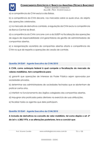 Prof. Vicente Camillo www.estrategiaconcursos.com.br 73 de 135
CONHECIMENTOS ESPECÍFICOS P/ BANCO DA AMAZÔNIA (TÉCNICO BANCÁRIO)
TEORIA E QUESTÕES COMENTADAS
AULA 00 – PROF. VICENTE CAMILLO
a) a competência da CVM exclui a das Bolsas.
b) a competência da CVM decorre, nos mercados sobre os quais atua, do objeto
das operações celebradas.
c) no mercado de derivativos cambiais, a regulação da CVM exclui a competência
do Banco Central do Brasil.
d) a competência da CVM concorre com a da SUSEP na fiscalização das operações
de seguro de responsabilidade civil garantidoras da gestão de administradores de
companhias abertas.
e) a reorganização societária de companhias abertas afasta a competência da
CVM no que diz respeito a operações de cessão de controle.
ESAF - Agente Executivo da CVM/2010
A CVM, como autarquia federal à qual compete a fiscalização do mercado de
valores mobiliários, tem competência para:
a) garantir que operações de interesse do Poder Público sejam aprovadas por
sociedades privadas.
b) determinar aos administradores de sociedades fechadas que se abstenham de
praticar certos atos.
c) interferir no funcionamento dos órgãos colegiados das companhias abertas.
d) impugnar atos praticados pelos diretores no exercício de suas atribuições.
e) fiscalizar todos os agentes que dele participam.
ESAF - Agente Executivo da CVM/2010
A inclusão de derivativos no conceito de valor mobiliário, tal como dispõe o art. 2º
da Lei n. 6.385/1976, e as alterações posteriores, leva a concluir que:
00000000000 - DEMO
 