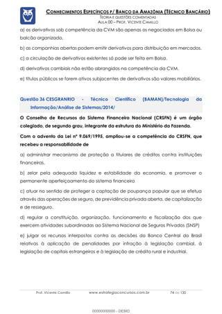 Prof. Vicente Camillo www.estrategiaconcursos.com.br 74 de 135
CONHECIMENTOS ESPECÍFICOS P/ BANCO DA AMAZÔNIA (TÉCNICO BANCÁRIO)
TEORIA E QUESTÕES COMENTADAS
AULA 00 – PROF. VICENTE CAMILLO
a) os derivativos sob competência da CVM são apenas os negociados em Bolsa ou
balcão organizado.
b) as companhias abertas podem emitir derivativos para distribuição em mercados.
c) a circulação de derivativos existentes só pode ser feita em Bolsa.
d) derivativos cambiais não estão abrangidos na competência da CVM.
e) títulos públicos se forem ativos subjacentes de derivativos são valores mobiliários.
CESGRANRIO - Técnico Científico (BAMAN)/Tecnologia da
Informação/Análise de Sistemas/2014/
O Conselho de Recursos do Sistema Financeiro Nacional (CRSFN) é um órgão
colegiado, de segundo grau, integrante da estrutura do Ministério da Fazenda.
Com o advento da Lei nº 9.069/1995, ampliou-se a competência do CRSFN, que
recebeu a responsabilidade de
a) administrar mecanismo de proteção a titulares de créditos contra instituições
financeiras.
b) zelar pela adequada liquidez e estabilidade da economia, e promover o
permanente aperfeiçoamento do sistema financeiro
c) atuar no sentido de proteger a captação de poupança popular que se efetua
através das operações de seguro, de previdência privada aberta, de capitalização
e de resseguro.
d) regular a constituição, organização, funcionamento e fiscalização dos que
exercem atividades subordinadas ao Sistema Nacional de Seguros Privados (SNSP)
e) julgar os recursos interpostos contra as decisões do Banco Central do Brasil
relativas à aplicação de penalidades por infração à legislação cambial, à
legislação de capitais estrangeiros e à legislação de crédito rural e industrial.
00000000000 - DEMO
 