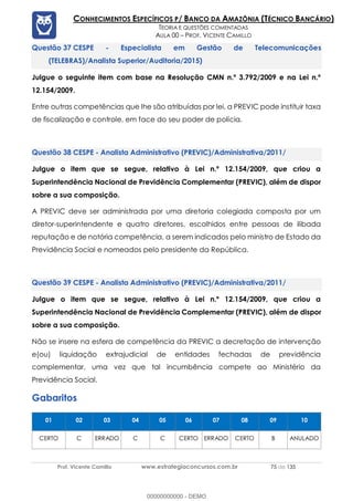 Prof. Vicente Camillo www.estrategiaconcursos.com.br 75 de 135
CONHECIMENTOS ESPECÍFICOS P/ BANCO DA AMAZÔNIA (TÉCNICO BANCÁRIO)
TEORIA E QUESTÕES COMENTADAS
AULA 00 – PROF. VICENTE CAMILLO
CESPE - Especialista em Gestão de Telecomunicações
(TELEBRAS)/Analista Superior/Auditoria/2015)
Julgue o seguinte item com base na Resolução CMN n.º 3.792/2009 e na Lei n.º
12.154/2009.
Entre outras competências que lhe são atribuídas por lei, a PREVIC pode instituir taxa
de fiscalização e controle, em face do seu poder de polícia.
CESPE - Analista Administrativo (PREVIC)/Administrativa/2011/
Julgue o item que se segue, relativo à Lei n.º 12.154/2009, que criou a
Superintendência Nacional de Previdência Complementar (PREVIC), além de dispor
sobre a sua composição.
A PREVIC deve ser administrada por uma diretoria colegiada composta por um
diretor-superintendente e quatro diretores, escolhidos entre pessoas de ilibada
reputação e de notória competência, a serem indicados pelo ministro de Estado da
Previdência Social e nomeados pelo presidente da República.
CESPE - Analista Administrativo (PREVIC)/Administrativa/2011/
Julgue o item que se segue, relativo à Lei n.º 12.154/2009, que criou a
Superintendência Nacional de Previdência Complementar (PREVIC), além de dispor
sobre a sua composição.
Não se insere na esfera de competência da PREVIC a decretação de intervenção
e(ou) liquidação extrajudicial de entidades fechadas de previdência
complementar, uma vez que tal incumbência compete ao Ministério da
Previdência Social.
Gabaritos
01 02 03 04 05 06 07 08 09 10
CERTO C ERRADO C C CERTO ERRADO CERTO B ANULADO
00000000000 - DEMO
 
