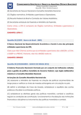 Prof. Vicente Camillo www.estrategiaconcursos.com.br 77 de 135
CONHECIMENTOS ESPECÍFICOS P/ BANCO DA AMAZÔNIA (TÉCNICO BANCÁRIO)
TEORIA E QUESTÕES COMENTADAS
AULA 00 – PROF. VICENTE CAMILLO
(B) Secretaria do Tesouro Nacional e Conselho Monetário Nacional.
(C) Órgãos normativos, Entidades supervisoras e Operadores.
(D) Receita Federal do Brasil e Comissão de Valores Mobiliários.
(E) Secretarias estaduais da Fazenda e Ministério da Fazenda.
Como vimos, o SFN é composto de Órgãos normativos, Entidades supervisoras e
Operadores.
GABARITO: LETRA C
(CESPE - Banco do Brasil - 2009)
O Banco Nacional de Desenvolvimento Econômico e Social é uma das principais
entidades supervisoras do SFN.
Claro que não! Citamos acima que as entidades supervisoras são o BACEN, a CVM,
a SUSEP e a PREVIC. Portanto, não há o BNDES neste rol.
GABARITO: ERRADO
(CESGRANRIO – BANCO DO BRASIL 2012)
O Sistema Financeiro Nacional é formado por um conjunto de instituições voltadas
para a gestão da política monetária do Governo Federal, cujo órgão deliberativo
máximo é o Conselho Monetário Nacional.
As funções do Conselho Monetário Nacional são
(A) assessorar o Ministério da Fazenda na criação de políticas orçamentárias de
longo prazo e verificar os níveis de moedas estrangeiras em circulação no país.
(B) definir a estratégia da Casa da Moeda, estabelecer o equilíbrio das contas
públicas e fiscalizar as entidades políticas.
(C) estabelecer as diretrizes gerais das políticas monetária, cambial e creditícia;
regular as condições de constituição, funcionamento e fiscalização das instituições
financeiras e disciplinar os instrumentos das políticas monetária e cambial.
00000000000 - DEMO
 