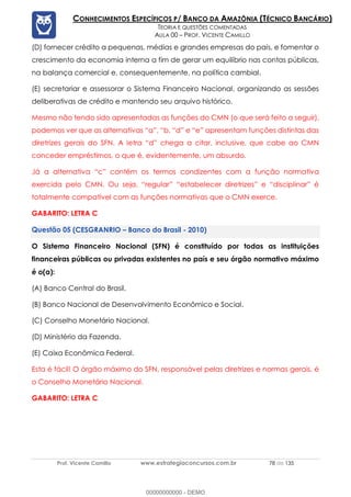 Prof. Vicente Camillo www.estrategiaconcursos.com.br 78 de 135
CONHECIMENTOS ESPECÍFICOS P/ BANCO DA AMAZÔNIA (TÉCNICO BANCÁRIO)
TEORIA E QUESTÕES COMENTADAS
AULA 00 – PROF. VICENTE CAMILLO
(D) fornecer crédito a pequenas, médias e grandes empresas do país, e fomentar o
crescimento da economia interna a fim de gerar um equilíbrio nas contas públicas,
na balança comercial e, consequentemente, na política cambial.
(E) secretariar e assessorar o Sistema Financeiro Nacional, organizando as sessões
deliberativas de crédito e mantendo seu arquivo histórico.
Mesmo não tendo sido apresentadas as funções do CMN (o que será feito a seguir),
podemos ver que as alternativas “a”, “b, “d” e “e” apresentam funções distintas das
diretrizes gerais do SFN. A letra “d” chega a citar, inclusive, que cabe ao CMN
conceder empréstimos, o que é, evidentemente, um absurdo.
Já a alternativa “c” contém os termos condizentes com a função normativa
exercida pelo CMN. Ou seja, “regular” “estabelecer diretrizes” e “disciplinar” é
totalmente compatível com as funções normativas que o CMN exerce.
GABARITO: LETRA C
(CESGRANRIO – Banco do Brasil - 2010)
O Sistema Financeiro Nacional (SFN) é constituído por todas as instituições
financeiras públicas ou privadas existentes no país e seu órgão normativo máximo
é o(a):
(A) Banco Central do Brasil.
(B) Banco Nacional de Desenvolvimento Econômico e Social.
(C) Conselho Monetário Nacional.
(D) Ministério da Fazenda.
(E) Caixa Econômica Federal.
Esta é fácil! O órgão máximo do SFN, responsável pelas diretrizes e normas gerais, é
o Conselho Monetário Nacional.
GABARITO: LETRA C
00000000000 - DEMO
 