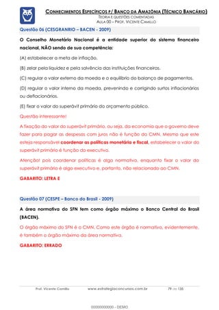 Prof. Vicente Camillo www.estrategiaconcursos.com.br 79 de 135
CONHECIMENTOS ESPECÍFICOS P/ BANCO DA AMAZÔNIA (TÉCNICO BANCÁRIO)
TEORIA E QUESTÕES COMENTADAS
AULA 00 – PROF. VICENTE CAMILLO
(CESGRANRIO – BACEN - 2009)
O Conselho Monetário Nacional é a entidade superior do sistema financeiro
nacional, NÃO sendo de sua competência:
(A) estabelecer a meta de inflação.
(B) zelar pela liquidez e pela solvência das instituições financeiras.
(C) regular o valor externo da moeda e o equilíbrio do balanço de pagamentos.
(D) regular o valor interno da moeda, prevenindo e corrigindo surtos inflacionários
ou deflacionários.
(E) fixar o valor do superávit primário do orçamento público.
Questão interessante!
A fixação do valor do superávit primário, ou seja, da economia que o governo deve
fazer para pagar as despesas com juros não é função do CMN. Mesmo que este
esteja responsável coordenar as políticas monetária e fiscal, estabelecer o valor do
superávit primário é função do executivo.
Atenção! pois coordenar políticas é algo normativo, enquanto fixar o valor do
superávit primário é algo executivo e, portanto, não relacionado ao CMN.
GABARITO: LETRA E
(CESPE – Banco do Brasil - 2009)
A área normativa do SFN tem como órgão máximo o Banco Central do Brasil
(BACEN).
O órgão máximo do SFN é o CMN. Como este órgão é normativo, evidentemente,
é também o órgão máximo da área normativa.
GABARITO: ERRADO
00000000000 - DEMO
 