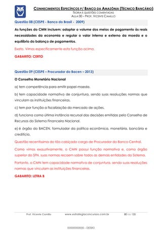 Prof. Vicente Camillo www.estrategiaconcursos.com.br 80 de 135
CONHECIMENTOS ESPECÍFICOS P/ BANCO DA AMAZÔNIA (TÉCNICO BANCÁRIO)
TEORIA E QUESTÕES COMENTADAS
AULA 00 – PROF. VICENTE CAMILLO
(CESPE - Banco do Brasil - 2009)
As funções do CMN incluem: adaptar o volume dos meios de pagamento às reais
necessidades da economia e regular o valor interno e externo da moeda e o
equilíbrio do balanço de pagamentos.
Exato. Vimos especificamente esta função acima.
GABARITO: CERTO
(CESPE – Procurador do Bacen – 2013)
O Conselho Monetário Nacional
a) tem competência para emitir papel-moeda.
b) tem capacidade normativa de conjuntura, sendo suas resoluções normas que
vinculam as instituições financeiras.
c) tem por função a fiscalização do mercado de ações.
d) funciona como última instância recursal das decisões emitidas pelo Conselho de
Recursos do Sistema Financeiro Nacional.
e) é órgão do BACEN, formulador da política econômica, monetária, bancária e
creditícia.
Questão recentíssima do tão cobiçado cargo de Procurador do Banco Central.
Como vimos exaustivamente, o CMN possui função normativa e, como órgão
superior do SFN, suas normas recaem sobre todos as demais entidades do Sistema.
Portanto, o CMN tem capacidade normativa de conjuntura, sendo suas resoluções
normas que vinculam as instituições financeiras.
GABARITO: LETRA B
00000000000 - DEMO
 