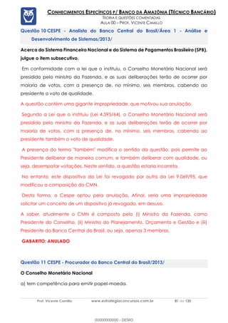 Prof. Vicente Camillo www.estrategiaconcursos.com.br 81 de 135
CONHECIMENTOS ESPECÍFICOS P/ BANCO DA AMAZÔNIA (TÉCNICO BANCÁRIO)
TEORIA E QUESTÕES COMENTADAS
AULA 00 – PROF. VICENTE CAMILLO
CESPE - Analista do Banco Central do Brasil/Área 1 - Análise e
Desenvolvimento de Sistemas/2013/
Acerca do Sistema Financeiro Nacional e do Sistema de Pagamentos Brasileiro (SPB),
julgue o item subsecutivo.
Em conformidade com a lei que o instituiu, o Conselho Monetário Nacional será
presidido pelo ministro da Fazenda, e as suas deliberações terão de ocorrer por
maioria de votos, com a presença de, no mínimo, seis membros, cabendo ao
presidente o voto de qualidade.
A questão contém uma gigante impropriedade, que motivou sua anulação.
Segundo a Lei que o instituiu (Lei 4.595/64), o Conselho Monetário Nacional será
presidido pelo ministro da Fazenda, e as suas deliberações terão de ocorrer por
maioria de votos, com a presença de, no mínimo, seis membros, cabendo ao
presidente também o voto de qualidade.
A presença do termo "também" modifica o sentido da questão, pois permite ao
Presidente deliberar de maneira comum, e também deliberar com qualidade, ou
seja, desempatar votações. Neste sentido, a questão estaria incorreta.
No entanto, este dispositivo da Lei foi revogado por outro da Lei 9.069/95, que
modificou a composição do CMN.
Desta forma, o Cespe optou pela anulação. Afinal, seria uma impropriedade
solicitar um conceito de um dispositivo já revogado, em desuso.
A saber, atualmente o CMN é composto pelo (i) Ministro da Fazenda, como
Presidente do Conselho, (ii) Ministro do Planejamento, Orçamento e Gestão e (iii)
Presidente do Banco Central do Brasil, ou seja, apenas 3 membros.
GABARITO: ANULADO
CESPE - Procurador do Banco Central do Brasil/2013/
O Conselho Monetário Nacional
a) tem competência para emitir papel-moeda.
00000000000 - DEMO
 