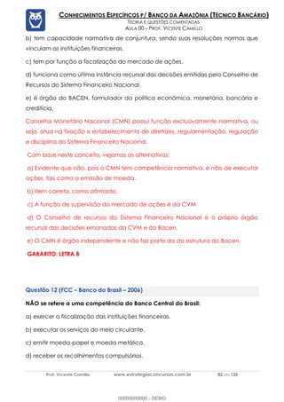 Prof. Vicente Camillo www.estrategiaconcursos.com.br 82 de 135
CONHECIMENTOS ESPECÍFICOS P/ BANCO DA AMAZÔNIA (TÉCNICO BANCÁRIO)
TEORIA E QUESTÕES COMENTADAS
AULA 00 – PROF. VICENTE CAMILLO
b) tem capacidade normativa de conjuntura, sendo suas resoluções normas que
vinculam as instituições financeiras.
c) tem por função a fiscalização do mercado de ações.
d) funciona como última instância recursal das decisões emitidas pelo Conselho de
Recursos do Sistema Financeiro Nacional.
e) é órgão do BACEN, formulador da política econômica, monetária, bancária e
creditícia.
Conselho Monetário Nacional (CMN) possui função exclusivamente normativa, ou
seja, atua na fixação e estabelecimento de diretrizes, regulamentação, regulação
e disciplina do Sistema Financeiro Nacional.
Com base neste conceito, vejamos as alternativas:
a) Evidente que não, pois o CMN tem competência normativa, e não de executar
ações, tais como a emissão de moeda.
b) Item correto, como afirmado.
c) A função de supervisão do mercado de ações é da CVM
d) O Conselho de recursos do Sistema Financeiro Nacional é o próprio órgão
recursal das decisões emanadas da CVM e do Bacen.
e) O CMN é órgão independente e não faz parte da da estrutura do Bacen.
GABARITO: LETRA B
(FCC – Banco do Brasil – 2006)
NÃO se refere a uma competência do Banco Central do Brasil:
a) exercer a fiscalização das instituições financeiras.
b) executar os serviços do meio circulante.
c) emitir moeda-papel e moeda metálica.
d) receber os recolhimentos compulsórios.
00000000000 - DEMO
 