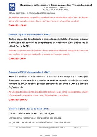 Prof. Vicente Camillo www.estrategiaconcursos.com.br 83 de 135
CONHECIMENTOS ESPECÍFICOS P/ BANCO DA AMAZÔNIA (TÉCNICO BANCÁRIO)
TEORIA E QUESTÕES COMENTADAS
AULA 00 – PROF. VICENTE CAMILLO
e) fixar as diretrizes e normas da política cambial.
As diretrizes e normas da política cambial são estabelecidas pelo CMN. Ao Bacen
cabe a formulação, execução, e acompanhamento da política cambial
GABARITO: LETRA E
(CESPE – Banco do Brasil – 2009)
Realizar operações de redesconto e empréstimo às instituições financeiras e regular
a execução dos serviços de compensação de cheques e outros papéis são as
atribuições do BACEN.
Perfeito! Citamos estas funções do Bacen, a saber: redesconto e regular a execução
dos serviços de compensação de cheques, entre outros papeis.
GABARITO: CERTO
(CESPE – Banco do Brasil – 2009)
Além de autorizar o funcionamento e exercer a fiscalização das instituições
financeiras, emitir moeda e executar os serviços do meio circulante, compete
também ao BACEN traçar as políticas econômicas, das quais o CMN é o principal
órgão executor.
As funções do Bacen estão citadas corretamente. Mas, como foi enfatizado, o CMN
não exerce funções executivas, mas, tão somente, normativas.
GABARITO: ERRADO
(FCC – Banco do Brasil – 2011)
O Banco Central do Brasil tem como atribuição
(A) receber os recolhimentos compulsórios dos bancos.
(B) garantir a liquidez dos títulos de emissão do Tesouro Nacional.
00000000000 - DEMO
 