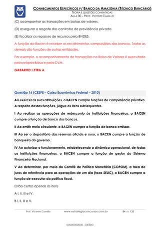 Prof. Vicente Camillo www.estrategiaconcursos.com.br 84 de 135
CONHECIMENTOS ESPECÍFICOS P/ BANCO DA AMAZÔNIA (TÉCNICO BANCÁRIO)
TEORIA E QUESTÕES COMENTADAS
AULA 00 – PROF. VICENTE CAMILLO
(C) acompanhar as transações em bolsas de valores.
(D) assegurar o resgate dos contratos de previdência privada.
(E) fiscalizar os repasses de recursos pelo BNDES.
A função do Bacen é receber os recolhimentos compulsórios dos bancos. Todas as
demais são funções de outras entidades.
Por exemplo, o acompanhamento de transações na Bolsa de Valores é executado
pela própria Bolsa e pela CVM.
GABARITO: LETRA A
(CESPE – Caixa Econômica Federal – 2010)
Ao exercer as suas atribuições, o BACEN cumpre funções de competência privativa.
A respeito dessas funções, julgue os itens subsequentes.
I Ao realizar as operações de redesconto às instituições financeiras, o BACEN
cumpre a função de banco dos bancos.
II Ao emitir meio circulante, o BACEN cumpre a função de banco emissor.
III Ao ser o depositário das reservas oficiais e ouro, o BACEN cumpre a função de
banqueiro do governo.
IV Ao autorizar o funcionamento, estabelecendo a dinâmica operacional, de todas
as instituições financeiras, o BACEN cumpre a função de gestor do Sistema
Financeiro Nacional.
V Ao determinar, por meio do Comitê de Política Monetária (COPOM), a taxa de
juros de referência para as operações de um dia (taxa SELIC), o BACEN cumpre a
função de executor da política fiscal.
Estão certos apenas os itens
A I, II, III e IV.
B I, II, III e V.
00000000000 - DEMO
 